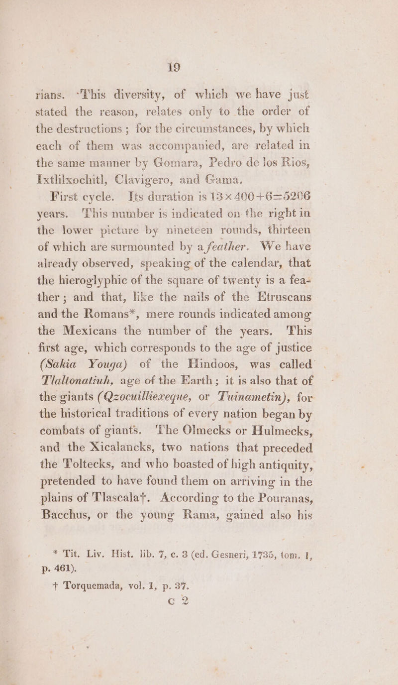 rians. “This diversity, of which we have just stated the reason, relates only to the order of the destructions ; for the circumstances, by which each of them was accompanied, are related in the same manner by Gomara, Pedro de los Rios, Ixtlhixochitl, Clavigero, and Gama. First cycle. Its duration 1s 13 x 400+6=5206 years. ‘This number is indicated on the right in the lower picture by nineteen rounds, thirteen of which are surmounted by a feather. We have already observed, speaking of the calendar, that the hieroglyphic of the square of twenty is a fea- ther ; and that, like the nails of the Etruscans and the Romans*, mere rounds indicated among the Mexicans the number of the years. This . first age, which corresponds to the age of justice (Sakia Youga) of the Hindoos, was called’ . Tlaltonatiuh, age of the Earth; it is also that of the giants (Qzocuilliereque, or Tuinametin), for the historical traditions of every nation began by combats of giants. ‘The Olmecks or Hulmecks, and the Xicalancks, two nations that preceded the Toltecks, and who boasted of high antiquity, pretended to have found them on arriving in the plains of Tlascalaf. According to the Pouranas, Bacchus, or the young Rama, gained also his * Tit. Liv. Hist. lib. 7, ©. 3 (ed. Gesneri, 1735, tom. 1, p. 461). + Torquemada, vol. 1, p. 37. C2