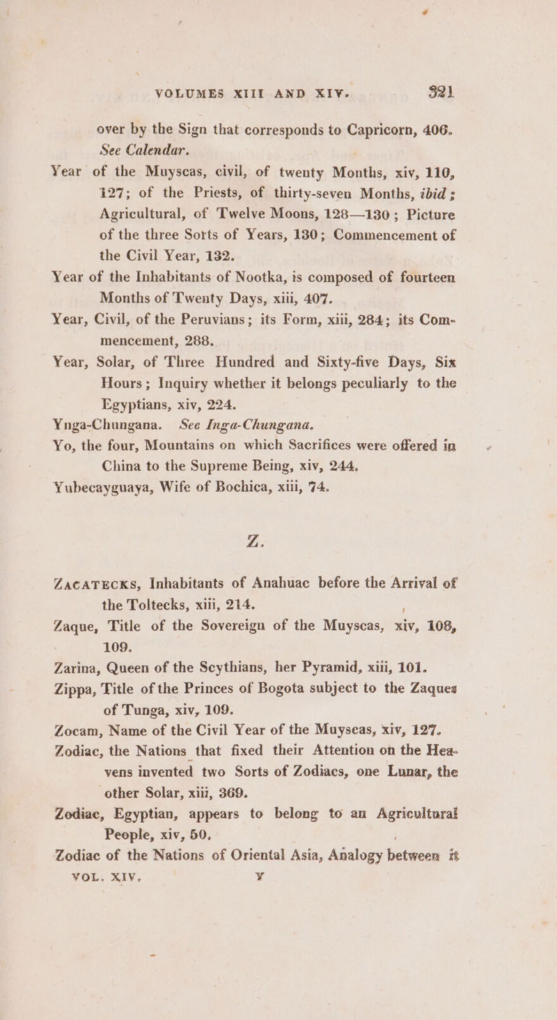 over by the Sign that corresponds to Capricorn, 406. See Calendar. Year of the Muyscas, civil, of twenty Months, xiv, 110, 127; of the Priests, of thirty-seven Months, ibid ; Agricultural, of Twelve Moons, 128—130; Picture of the three Sorts of Years, 130; Commencement of the Civil Year, 132. Year of the Inhabitants of Nootka, is composed of fourteen Months of Twenty Days, xiii, 407. Year, Civil, of the Peruvians; its Form, xiii, 284; its Com- mencement, 288. Year, Solar, of Three Hundred and Sixty-five Days, Six Hours ; Inquiry whether it belongs peculiarly to the Egyptians, xiv, 224. Ynga-Chungana. See Inga-Chungana. | Yo, the four, Mountains on which Sacrifices were offered in China to the Supreme Being, xiv, 244. Yubecayguaya, Wife of Bochica, xiii, 74. Z. ZacATECKS, Inhabitants of Anahuac before the Arrival of the Toltecks, xiii, 214. Zaque, Title of the Sovereign of the Muyscas, sv, 108, 109. Zarina, Queen of the Scythians, her Pyramid, xiii, 101. Zippa, Title of the Princes of Bogota subject to the Zaques of Tunga, xiv, 109. Zocam, Name of the Civil Year of the Muyseas, xiv, 127. Zodiac, the Nations that fixed their Attention on the Hea- vens invented two Sorts of Zodiacs, one Lunar, the other Solar, xiii, 369. Zodiac, Egyptian, appears to belong to an Agricultural People, xiv, 50, Zodiac of the Nations of Oriental Asia, Analogy bettdés it VOL. XIV. ¥