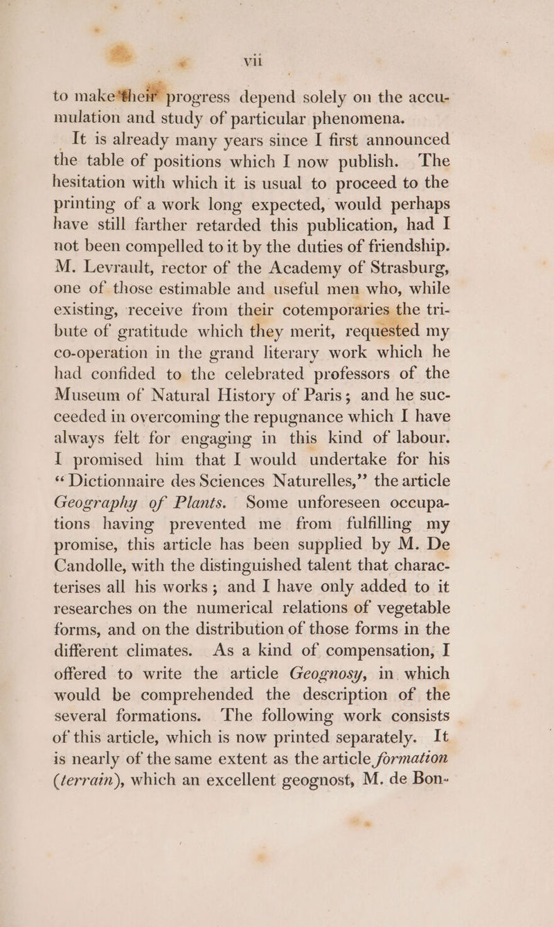 to make'thei’ progress depend solely on the accu- mulation and study of particular phenomena. It is already many years since I first announced the table of positions which I now publish. The hesitation with which it is usual to proceed to the printing of a work long expected, would perhaps have still farther retarded this publication, had I not been compelled to it by the duties of friendship. M. Levrault, rector of the Academy of Strasburg, one of those estimable and useful men who, while existing, receive from their cotemporaries the tri- bute of gratitude which they merit, requested my co-operation in the grand literary work which he had confided to the celebrated professors of the Museum of Natural History of Paris; and he suc- ceeded in overcoming the repugnance which I have always felt for engaging in this kind of labour. I promised him that I would undertake for his ‘¢ Dictionnaire des Sciences Naturelles,’”’ the article Geography of Plants. Some unforeseen occupa- tions having prevented me from fulfilling my promise, this article has been supplied by M. De Candolle, with the distinguished talent that charac- terises all his works ; mad I have only added to it researches on the numerical relations of vegetable forms, and on the distribution of those forms in the different climates. As a kind of compensation, I offered to write the article Geognosy, in. which would be comprehended the description of the several formations. The following work consists of this article, which is now printed separately. It is nearly of the same extent as the article formation (terrain), which an excellent geognost, M. de Bon-