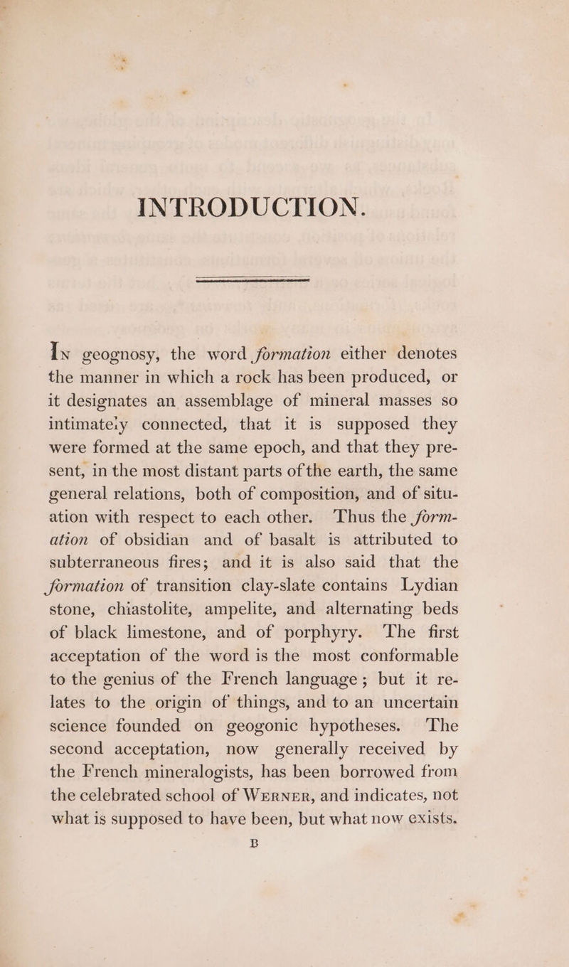 INTRODUCTION. Ix geognosy, the word formation either denotes the manner in which a rock has been produced, or it designates an assemblage of mineral masses so intimate:y connected, that it is supposed they were formed at the same epoch, and that they pre- sent, in the most distant parts of the earth, the same general relations, both of composition, and of situ- ation with respect to each other. Thus the jorm- ation of obsidian and of basalt is attributed to subterraneous fires; and it is also said that the Jormation of transition clay-slate contains Lydian stone, chiastolite, ampelite, and alternating beds of black limestone, and of porphyry. ‘The first acceptation of the word is the most conformable to the genius of the French language; but it re- lates to the origin of things, and to an uncertain science founded on geogonic hypotheses. ‘The second acceptation, now generally received by the French mineralogists, has been borrowed from the celebrated school of WERNER, and indicates, not what is supposed to have been, but what now exists. B