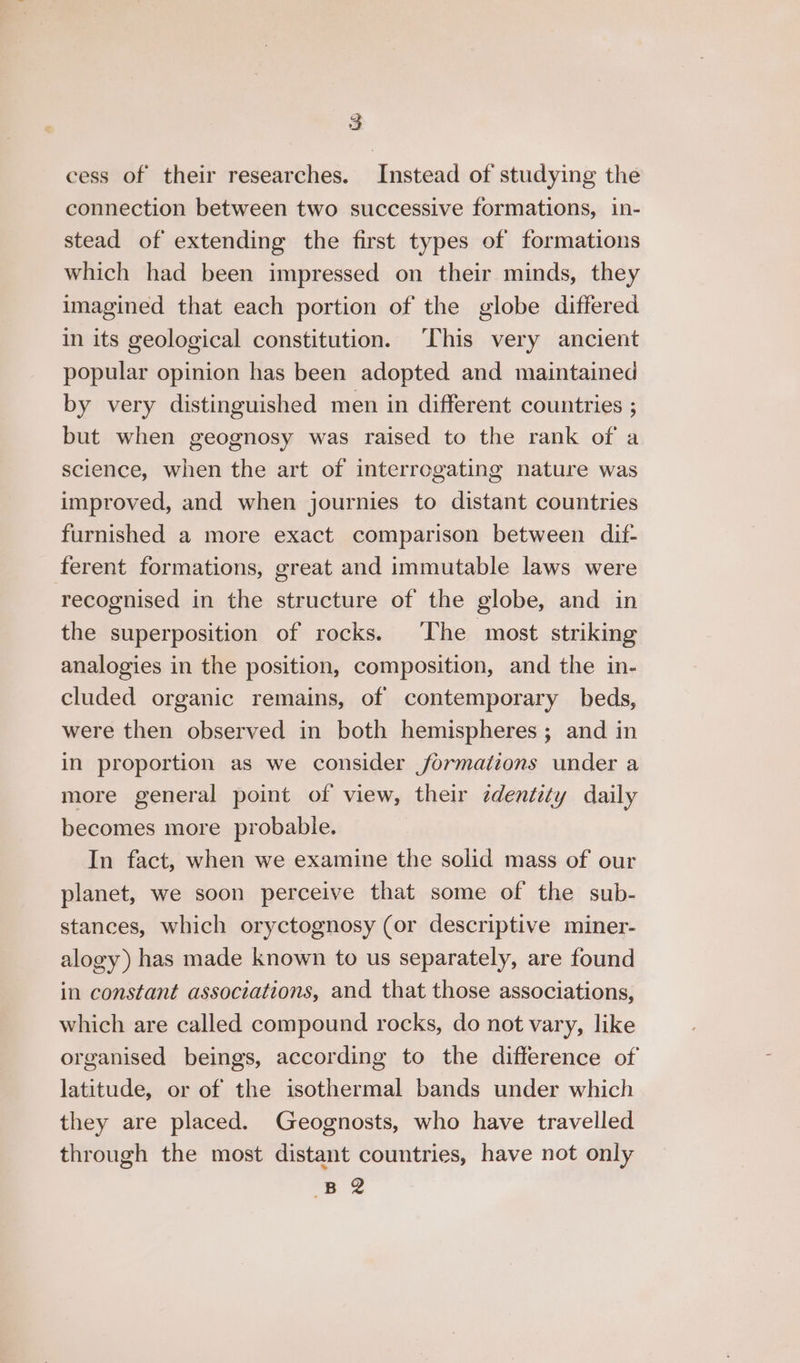 cess of their researches. Instead of studying the connection between two successive formations, in- stead of extending the first types of formations which had been impressed on their minds, they imagined that each portion of the globe differed in its geological constitution. ‘This very ancient popular opinion has been adopted and maintained by very distinguished men in different countries ; but when geognosy was raised to the rank of a science, when the art of interrogating nature was improved, and when journies to distant countries furnished a more exact comparison between dif- ferent formations, great and immutable laws were recognised in the structure of the globe, and in the superposition of rocks. The most striking analogies in the position, composition, and the in- cluded organic remains, of contemporary beds, were then observed in both hemispheres; and in in proportion as we consider formations under a more general point of view, their zdentity daily becomes more probable. In fact, when we examine the solid mass of our planet, we soon perceive that some of the sub- stances, which oryctognosy (or descriptive miner- alogy) has made known to us separately, are found in constant associations, and that those associations, which are called compound rocks, do not vary, like organised beings, according to the difference of latitude, or of the isothermal bands under which they are placed. Geognosts, who have travelled through the most distant countries, have not only B 2