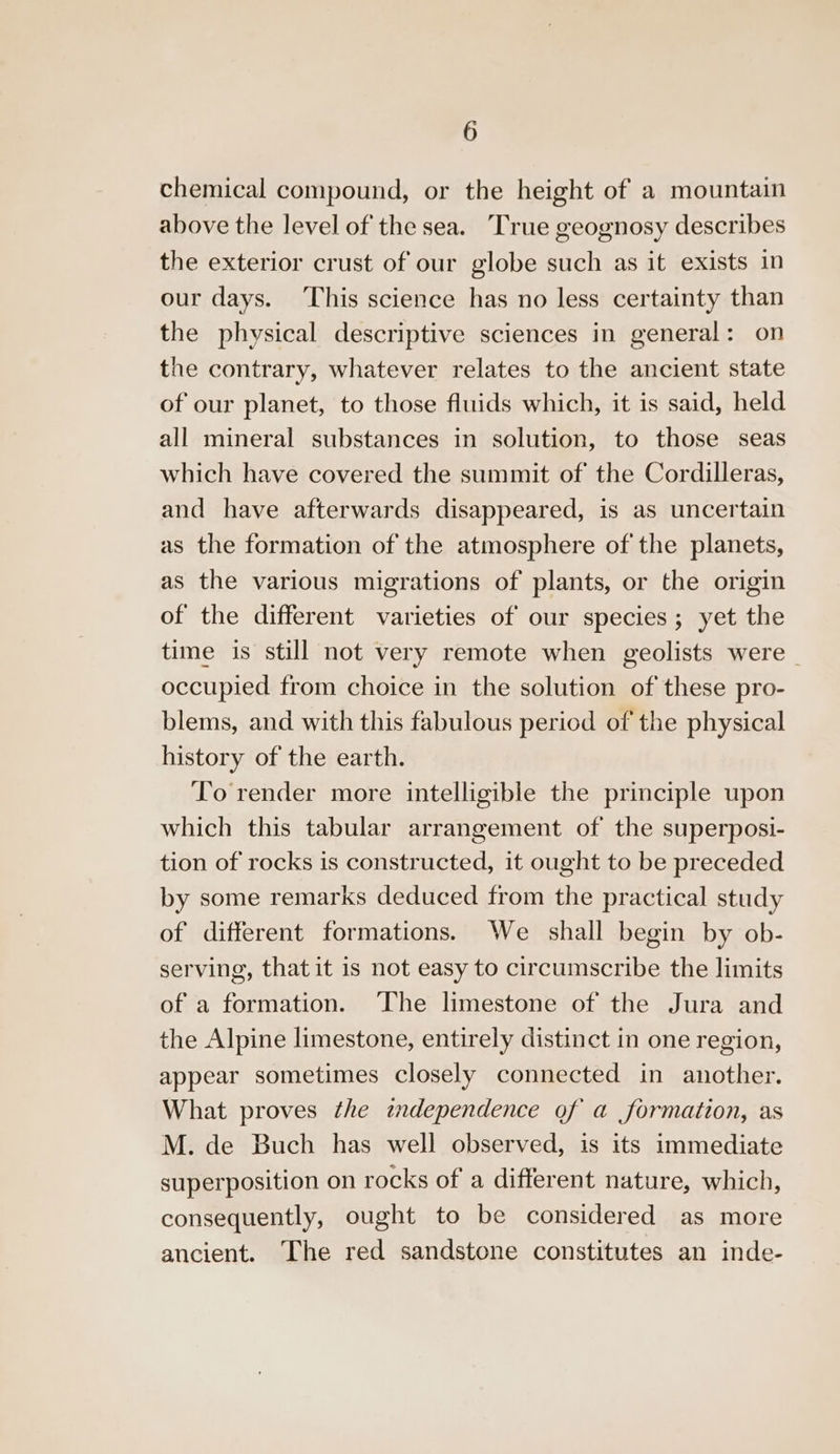 chemical compound, or the height of a mountain above the level of the sea. True geognosy describes the exterior crust of our globe such as it exists in our days. ‘This science has no less certainty than the physical descriptive sciences in general: on the contrary, whatever relates to the ancient state of our planet, to those fluids which, it is said, held all mineral substances in solution, to those seas which have covered the summit of the Cordilleras, and have afterwards disappeared, is as uncertain as the formation of the atmosphere of the planets, as the various migrations of plants, or the origin of the different varieties of our species; yet the time is still not very remote when geolists were | occupied from choice in the solution of these pro- blems, and with this fabulous period of the physical history of the earth. To render more intelligible the principle upon which this tabular arrangement of the superposi- tion of rocks is constructed, it ought to be preceded by some remarks deduced from the practical study of different formations. We shall begin by ob- serving, that it is not easy to circumscribe the limits of a formation. The limestone of the Jura and the Alpine limestone, entirely distinct in one region, appear sometimes closely connected in another. What proves the twndependence of a formation, as M. de Buch has well observed, is its immediate superposition on rocks of a different nature, which, consequently, ought to be considered as more ancient. The red sandstone constitutes an inde-