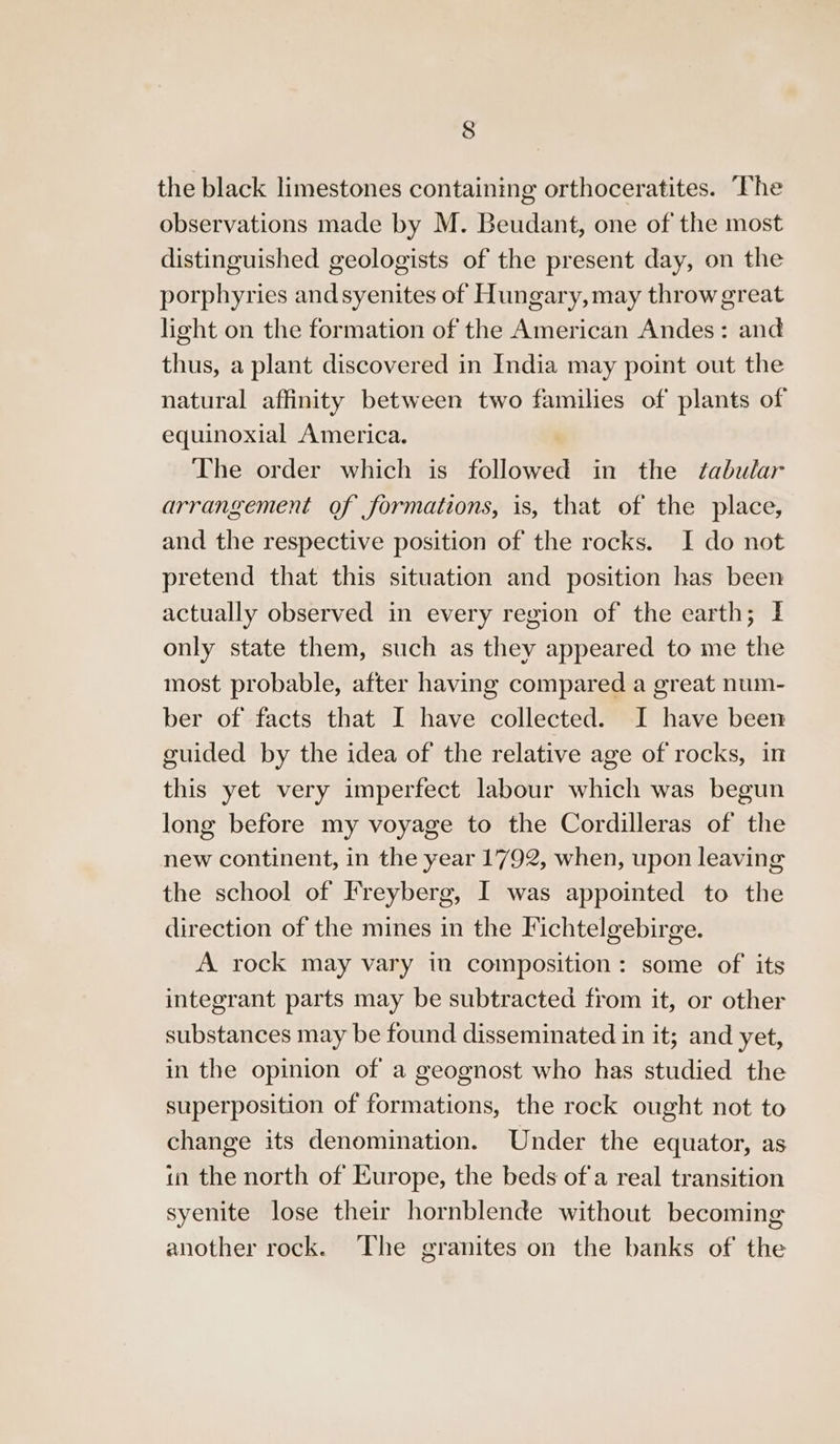 the black limestones containing orthoceratites. The observations made by M. Beudant, one of the most distinguished geologists of the present day, on the porphyries andsyenites of Hungary,may throw great light on the formation of the American Andes: and thus, a plant discovered in India may point out the natural affinity between two families of plants of equinoxial America. The order which is followed in the tabular arrangement of formations, is, that of the place, and the respective position of the rocks. I do not pretend that this situation and position has been actually observed in every region of the earth; 1 only state them, such as they appeared to me the most probable, after having compared a great num- ber of facts that I have collected. I have been guided by the idea of the relative age of rocks, in this yet very imperfect labour which was begun long before my voyage to the Cordilleras of the new continent, in the year 1792, when, upon leaving the school of Freyberg, I was appointed to the direction of the mines in the Fichtelgebirge. A rock may vary in composition: some of its integrant parts may be subtracted from it, or other substances may be found disseminated in it; and yet, in the opinion of a geognost who has studied the superposition of formations, the rock ought not to change its denomination. Under the equator, as in the north of Europe, the beds ofa real transition syenite lose their hornblende without becoming another rock. The granites on the banks of the