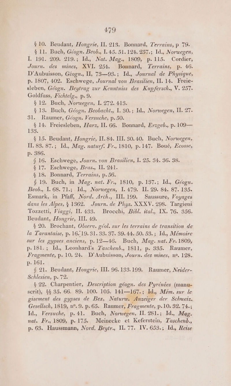 4:79 $10. Beudant, Hongrie, U1. 213. Bonnard, Terrains, p 79- § 11. Buch, Géogn. Beob., 1.45. 51.124. 257.; Id., Norwegen, I. 191. 209. 219.; Id., Net.Mag...1809, p. 115. Cordier; Journ. des mines, XVI. 254. Bonnard, Terrains, p. 46. D’Aubuisson, Géogn., HI, 73—93.; Id., Journal de Physique, p- 1807, 402. Eschwege, Journal von Brasilien, Il. 14. Freie- sleben, Géogn. Beytrag zur Kenntniss des Kup fersch., V. 257. Goldfuss, Fichtelg., p. 9. § 12. Buch, Norwegen, I. 272. 413. § 13. Buch, Géogn. Beobacht., I. 30.; Id., Norwegen, I. 27. 31. Raumer, Géogn. Versuche, p. 50. § 14. Freiesleben, Harz, Il. 66. Bonnard, Erzgeb., p. 109— 133; § 15. Beudant, Hongrie, II. 84. HI. 30.40. Buch, Norwegen, Il. 83. 87.; Id. Mag. naturf. Fr., 1810, p. 147. Boué, Ecosse, p- 386. § 16. Eschwege, Journ. von Brasilien, I. 25. 34. 36. 38. § 17. Eschwege, Bras., I]. 241. § 18. Bonnard, Terrains, p. 56. §, 19.. Buch, in. Mag. nat, Fr, 1810) p. 137.;. Id.,, Géogn-. Beob., I. 68. '71.; Id., Norwegen, I. 479. II. 29. 84. 87. 135. Esmark, in Pfaff, Nord. Arch., II.199. Saussure, Voyages dans les Alpes, § 1362. Journ. de Phys. XXXV. 298. Targieni Fozzetti, Viaggi, Il. 433. Brocchi, Bzdl. ital., IX. 76. 356. Beudant, Hongrie, III. 49. § 20. Brochant, Odserv. géol. sur les terrains de transition de la Tarantaise, p. 16.19. 31. 33. 37. 39.44. 50. 53.; Id., Mémoire sur les gypses anciens, p.12—46. Buch, Mag. nat. Fr. 1809, p-181.; Id., Leonhard’s Zaschend., 1811, p. 335.. Raumer, Fragmente, p. 10. 24. D’Aubuisson, Journ. des mines, n°. 128.. PelGl. § 21. Beudant, Hongrie, II. 96.133.199. Raumer, Neider- Schlesien, p. 72. § 22. Charpentier, Description géogn. des Pyrénées (manu- scrit), §§ 35. 66. 89. 100. 105. 141—167.; Id., Mém. sur le gisement des gypses de Bex, Naturw. Anzeiger der Schwetz. Gesellsch, 1819, n°. 9. p.65. Raumer, Fragmente, p.10. 32. 74.; Id., Versuche, p.41. Buch, Norwegen, II. 281.; Id., Mag. nat. Fr., 1809, p. 175. Meinecke et Keferstein, Taschenb.,