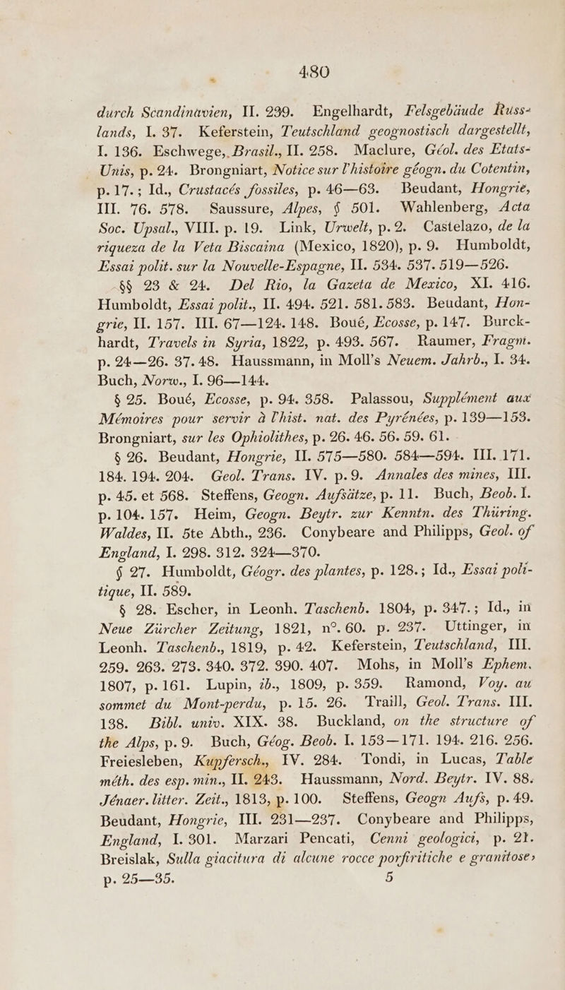 durch Scandinavien, Il. 239. Engelhardt, Felsgebaude Russ- lands, 1. 37. Keferstein, Teutschland geognostisch dargestellt, I. 136. Eschwege, Brasil., U1. 258. Maclure, Géol. des Etats- Unis, p. 24. Brongniart, Notice sur Vhistoire géogn. du Cotentin, p.17.; Id., Crustacés fossiles, p. 46—63. Beudant, Hongrie, III. 76. 578. Saussure, Alpes, § 501. Wahlenberg, Acta Soc. Upsal., VII. p. 19. Link, Urwelt, p.2. Castelazo, de la riqueza de la Veta Biscaina (Mexico, 1820), p. 9. Humboldt, Essai polit. sur la Nouvelle-Espagne, IU. 534. 537. 519—526. §§ 23 &amp; 24. Del Rio, la Gazeta de Mexico, XI. 416. Humboldt, Essaz poltt., I. 494. 521. 581. 583. Beudant, Hon- grie, Il. 157. Il. 67—124. 148. Boué, Ecosse, p. 147. Burck- hardt, Travels in Syria, 1822, p.493. 567. Raumer, Fragm. p. 24—26. 37.48. Haussmann, in Moll’s Neuem. Jahro., I. 34. Buch, Norw., 1. 96—144. § 25. Boué, Ecosse, p. 94. 358. Palassou, Supplément aux Mémoires pour servir aUhist. nat. des Pyrénées, p. 139—153. Brongniart, sur les Ophiolithes, p. 26. 46. 56. 59. 61. § 26. Beudant, Hongrie, Il. 575—580. 584—594. III. 171. 184. 194. 204. Geol. Trans. IV. p.9. Annales des mines, III. p. 45. et 568. Steffens, Geogn. Aufsatze, p. 11. Buch, Beod. I. p. 104.157. Heim, Geogn. Beytr. zur Kenntn. des Thiring. Waldes, Il. 5te Abth., 236. Conybeare and Philipps, Geol. of England, I. 298. 312. 324—370. § 27. Humboldt, Géogr. des plantes, p. 128.; Id., Essat polt- tique, II. 589. § 28. Escher, in Leonh. Taschenb. 1804, p. 347.; Id., in Neue Ziircher Zeitung, 1821, n°.60. p. 237. Uttinger, in Leonh. Taschenb., 1819, p. 42. Keferstein, Teutschland, II. 259. 263. 273. 340. 372. 390. 407. Mohs, in Moll’s Ephem. 1807, p-161. Lupin, 2b., 1809, p. 359. Ramond, Voy. au sommet du Mont-perdu, p.15. 26. Traill, Geol. Trans. II. 138. Bibl. univ. XIX. 38. Buckland, on the structure of the Alps, p.9. Buch, Géog. Beob. I. 153—171. 194. 216. 256. Freiesleben, Kupfersch.. IV. 284. Tondi, in Lucas, Table méth. des esp. min., II. 243. Haussmann, Nord. Beytr. IV. 88. Jénaer. litter. Zeit.. 1813, p.100. Steffens, Geogn Aufs, p. 49. Beudant, Hongrie, III. 231—237. Conybeare and Philipps, England, I. 301. Marzari Pencati, Cennz geologici, p. 21. Breislak, Sulla giacitura di alcune rocce porfiritiche e granttose> p- 25—35. 5