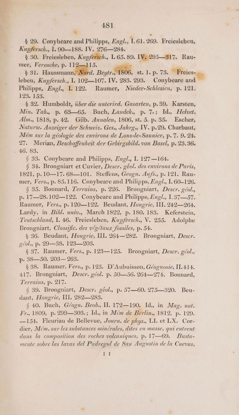 % -~ § 29. Conybeare and Philipps, Engi., 1.61. 269. Freiesleben, Kupfersch., 1. 90--188. IV. 276—284. § 30. Freiesleben, Kupfersch., I. 65. 89. IV. 295—317. Rau- mer, Versuche, p. 11 5. a bie |< § 31. Haussmann, Nord. Beyer M608, st. ). ps 73s “Freies- leben, Kupfersch., 1. 102—107. IV. 283. 293. Conybeare and — Philipps, Engl., I. 122. Raumer, Mieder-Schlesien, p. 121. $23. 153. : § 32. Humboldt, wher die unterird. Gasarten, p.39. Karsten, Min. Tab., p. 683—65. Buch, Landek., p. 7.; Id., Helvet. Alm., 1818, p. 42. Gilb. Annalen, 1806, st. 5. p. 35. Escher, Naturw. Anzeiger der Schweiz. Ges., Jahrg., TV. p.29. Charbaut, Mém sur la géologie des environs de Lons-le-Saunier, p. 7. 9. 24. 27. Merian, Beschaffenheit der Gebirgsbild. von Basel, p. 23.36. . 46. 83. § 33. Conybeare and Philipps, Engl., I. 127—164. § 34. Brongniart et Cuvier, Descr. géol. des environs de Paris, 1821, p. 1O—17. 68—101. Steffens, Geogn. Aufs., p. 121. Rau- mer, Vers., p. 85.116. Conybeare and Philipps, Engl., I. 60-126. § 35. Bonnard, Terrains, p. 226. Brongniart, Descr. géol., p- 17—28.102—122. Conybeare and Philipps, Engl., I1.37—57. — _Raumer, Vers., p. 120—122. Beudant, Hongrie, HI. 242—9264. Lardy, in Bzbl. univ., March 1822, p. 180. 183. Keferstein, Teutschland, I. 46. Freiesleben, Kupfersch., V. 255. Adolphe Brongniart, Classzfic. des végctaux fossiles, p. 54. § 36. Beudant, Hongrie, Ill. 264—282. Brongniart, Descr. géol., p. 29—38. 123—203. 7 § 37. Raumer, Vers., p. 123-125. Brongniart, Descr. géol., p- 38—50. 203— 263. § 38. Raumer, Vers., p.125. D’Aubuisson, Géognosie, I1.414. 417. Brongniart, Descr. géol. p. 50—56. 264—274. Bonnard, Terrains, p. 217. § 39. Brongniart, Descr. géol., p. 57—60. 275—320. Beu- dant, Hongrie, If. 282—283. § 40. Buch, Géogn. Beob., II. 172—190. Id., in Mag. nat. Fr., 1809, p. 299—308.; Id., in Mém de Berlin., 1812, p. 129. —154. Fleuriau de Bellevue, Journ. de phys., LI. et LX. Cor- dier, Mém. sur les substances minérales, dites en masse, qui entrent dans la composition des roches volcaniques, p. 17—69. Busta- mente sobre las lavas del Padregul de San Augustin de la Cuevas, Pei