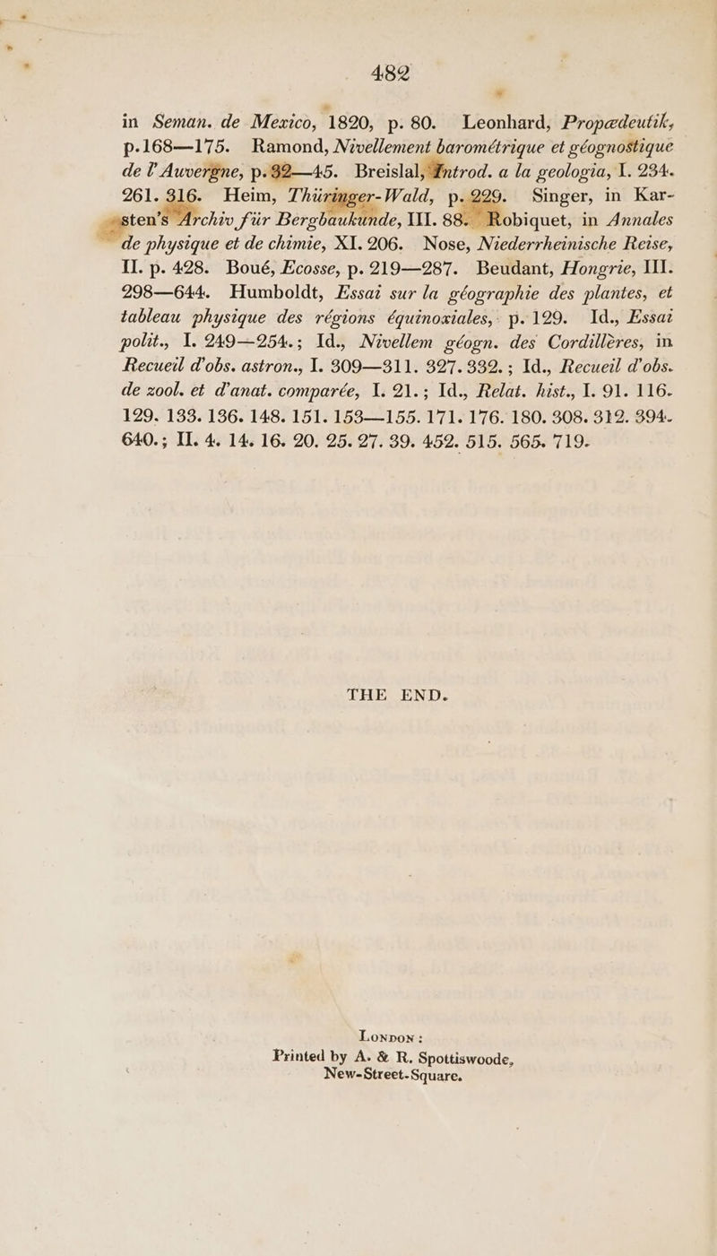 * in Seman. de Mexico, 1820, p. 80. Leonhard, Propedeutik, p-168—175. Ramond, Nivellement barométrique et géognostique de U Auvergne, p.82—45. Breislal, Entrod. a la geologia, I. 234. 261. 316. Heim, Thirimger-Wald, p.229. Singer, in Kar- teu Str chiv fir Bergbaukunde, III. 88. Robiquet, in Annales de physique et de chimie, XI. 206. Nose, Niederrheinische Reise, II. p. 428. Boué, Ecosse, p. 219—287. Beudant, Hongrie, III. 298—644. Humboldt, Essaz sur la géographie des plantes, et tableau physique des régions é€quinosxiales,: p.129. Id., Essaz polit., I. 249—254.; Id., Néivellem géogn. des Cordilléres, in Recueil d’obs. astron., I. 309—311. 327. 332. ; Id., Recueil d’obs. de zool. et d’anat. comparée, I. 21.; Id., Relat. hist., I. 91. 116- 129. 133. 136. 148. 151. 153—155. 171. 176. 180. 308. 332. 394. 640.; Il. 4. 14. 16. 20. 25. 27. 39. 452. 515. 565. 719. THE END. Lonpow: Printed by A. & R. Spottiswoode, New-Street-Square.