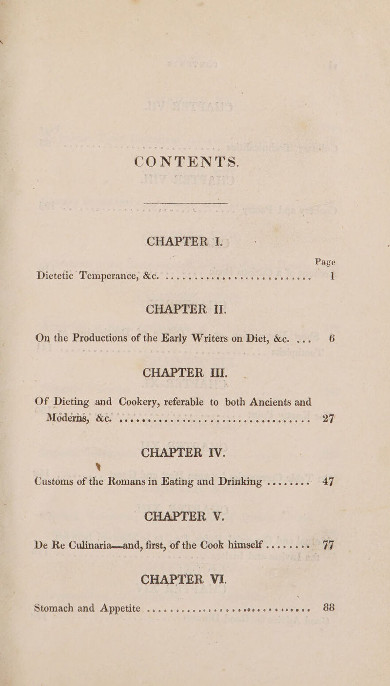 CONTENTS. CHAPTER}; Page Dietetic Temperance, &amp;c.° °:24%% 08. Soares te gh Stk 1 CHAPTER I. On the Productions of the Early Writers on Diet, &amp;c. ... 6 CHAPTER Ul. Of Dieting and Cookery, referable to both Ancients and MEGHCIDEs (G6. eC crputupcao tere cae tree cron ee 27 CHAPTER IV. x Customs of the Romans in Eating and Drinking ........ - 47 CHAPTER V. De Re Culinaria—and, first, of the Cook himself........ 77 CHAPTER VI Stomach and Appetite eoeoe oer eevee F Oo oe eeC@oeeh FOB RAC 88
