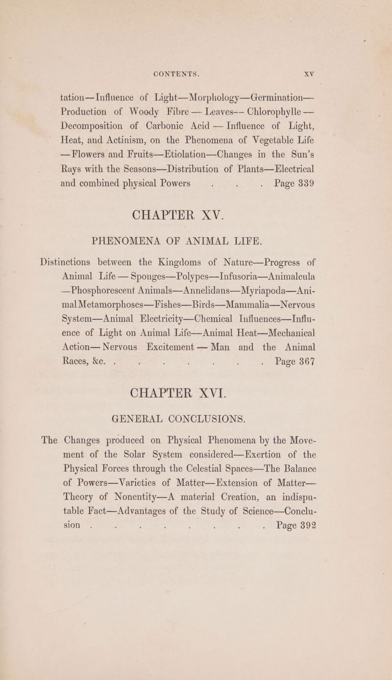 tation—Influence of Light—Morphology—Germination— Production of Woody Fibre — Leaves-— Chlorophylle — Decomposition of Carbonic Acid -— Influence of Light, Heat, and Actinism, on the Phenomena of Vegetable Life — Flowers and Fruits—LHtiolation—Changes in the Sun’s Rays with the Seasons—Distribution of Plants—LHlectrical and combined physical Powers : . Page 339 CHAPTER XV. PHENOMENA OF ANIMAL LIFE. The Animal Life — Sponges—Polypes—Infusoria—Animalcula —Phosphorescent Animals—Annelidans—Myriapoda—Ani- mal Metamorphoses—Fishes—Birds—Mammalia—Nervous System—Animal Electricity—Chemical Influences—Influ- ence of Light on Animal Life-—-Animal Heat—Mechanical Action— Nervous Excitement Man and the Animal Races, &amp;c. . ; - Page. 367 CHAPTER XVI. GENERAL CONCLUSIONS. Changes produced on Physical Phenomena by the Move- ment of the Solar System considered—Exertion of the Physical Forces through the Celestial Spaces—The Balance of Powers—Varieties of Matter—LExtension of Matter— Theory of Nonentity—A material Creation, an indispu- table Fact—Advantages of the Study of Science—Conclu- sion. : ; - Page'392