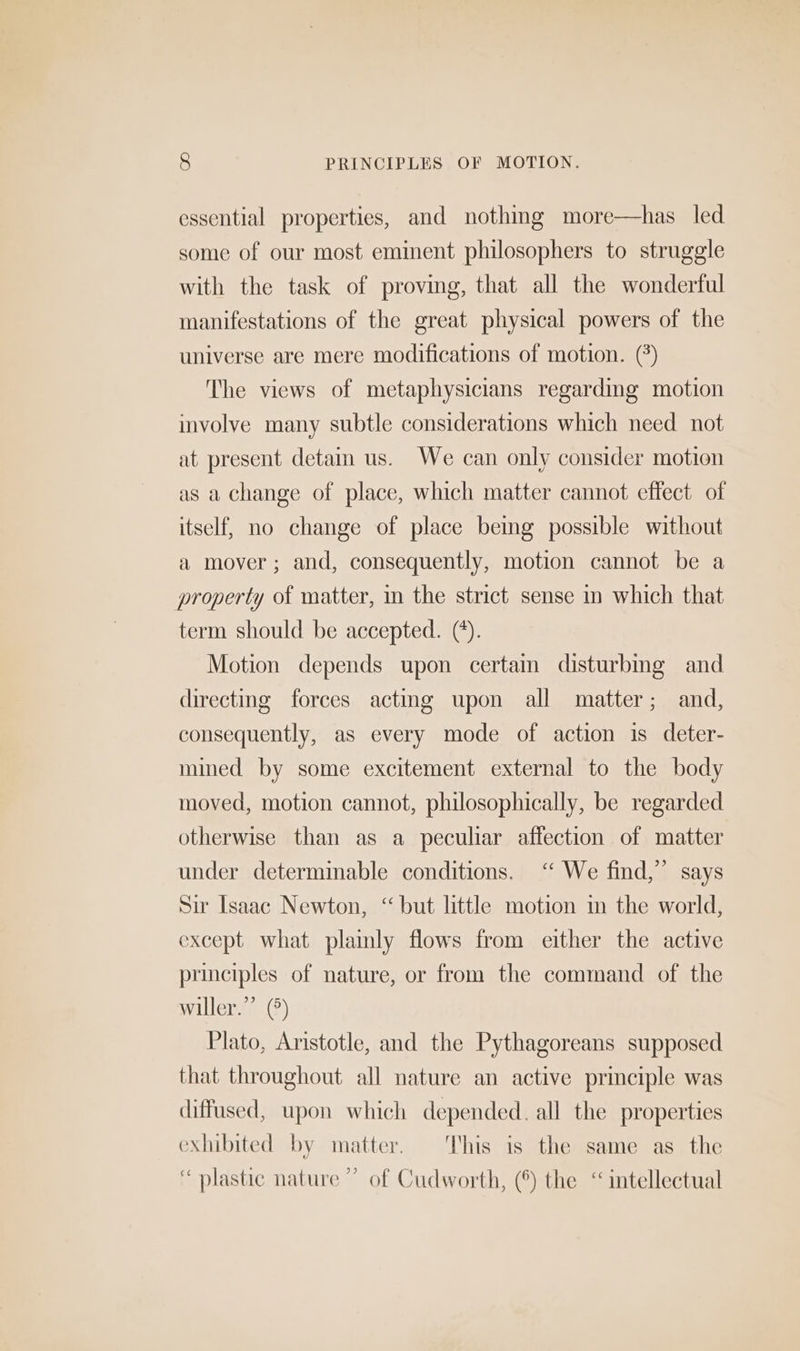 essential properties, and nothing more—has led some of our most eminent philosophers to struggle with the task of proving, that all the wonderful manifestations of the great physical powers of the universe are mere modifications of motion. (*) The views of metaphysicians regarding motion involve many subtle considerations which need not at present deta us. We can only consider motion as a change of place, which matter cannot effect of itself, no change of place being possible without a mover; and, consequently, motion cannot be a property of matter, in the strict sense in which that term should be accepted. (’). Motion depends upon certain disturbing and directing forces acting upon all matter; and, consequently, as every mode of action is deter- mined by some excitement external to the body moved, motion cannot, philosophically, be regarded otherwise than as a peculiar affection of matter under determinable conditions. ‘‘ We find,” says Sir Isaac Newton, ‘but little motion in the world, except what plamly flows from either the active principles of nature, or from the command of the willer.” (°) Plato, Aristotle, and the Pythagoreans supposed that throughout all nature an active principle was diffused, upon which depended. all the properties exhibited by matter. This is the same as the “ plastic nature ” of Cudworth, (*) the “intellectual