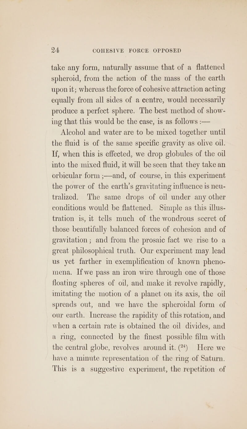 94, COHESIVE FORCE OPPOSED take any form, naturally assume that of a flattened spheroid, from the action of the mass of the earth upon it; whereas the force of cohesive attraction acting equally from all sides of a centre, would necessarily produce a perfect sphere. The best method of show- ing that this would be the case, is as follows :— Alcohol and water are to be mixed together until the fluid is of the same specific gravity as olive oil. If, when this is effected, we drop globules of the oil into the mixed fluid, it will be seen that they take an orbicular form ;—and, of course, in this experiment the power of the earth’s gravitating influence is neu- tralized. The same drops of oil under any other conditions would be flattened. Simple as this illus- tration is, it tells much of the wondrous secret of those beautifully balanced forces of cohesion and of gravitation ; and from the prosaic fact we rise to a great philosophical truth. Our experiment may lead us yet farther in exemplification of known pheno- mena. Ifwe pass an iron wire through one of those floating spheres of oil, and make it revolve rapidly, imitating the motion of a planet on its axis, the oil spreads out, and we have the spheroidal form of our earth. Increase the rapidity of this rotation, and when a certain rate is obtained the oil divides, and a ring, connected by the finest possible film with the central globe, revolves around it. (?*) Here we have a minute representation of the ring of Saturn. This is a suggestive experiment, the repetition of