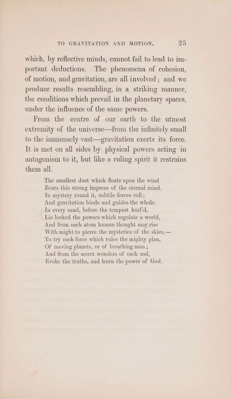 TO GRAVITATION AND MOTION. 29 which, by reflective minds, cannot fail to lead to im- portant deductions. The phenomena of cohesion, of motion, and gravitation, are all involved; and we produce results resembling, in a strikmg manner, the conditions which prevail in the planetary spaces, under the influence of the same powers. From the centre of our earth to the utmost extremity of the universe—from the mfinitely small to the immensely vast—gravitation exerts its force. It is met on all sides by physical powers acting in antagonism to it, but like a ruling spirit it restrains them all. The smallest dust which floats upon the wind Bears this strong impress of the eternal mind. In mystery round it, subtile forces roll ; And gravitation binds and guides the whole. In every sand, before the tempest hurld, Lie locked the powers which regulate a world, And from each atom human thought may rise With might to pierce the mysteries of the skies, — To try each force which rules the mighty plan, Of moving planets, or of breathing man ; And from the secret wonders of each sod, Evoke the truths, and learn the power of God.