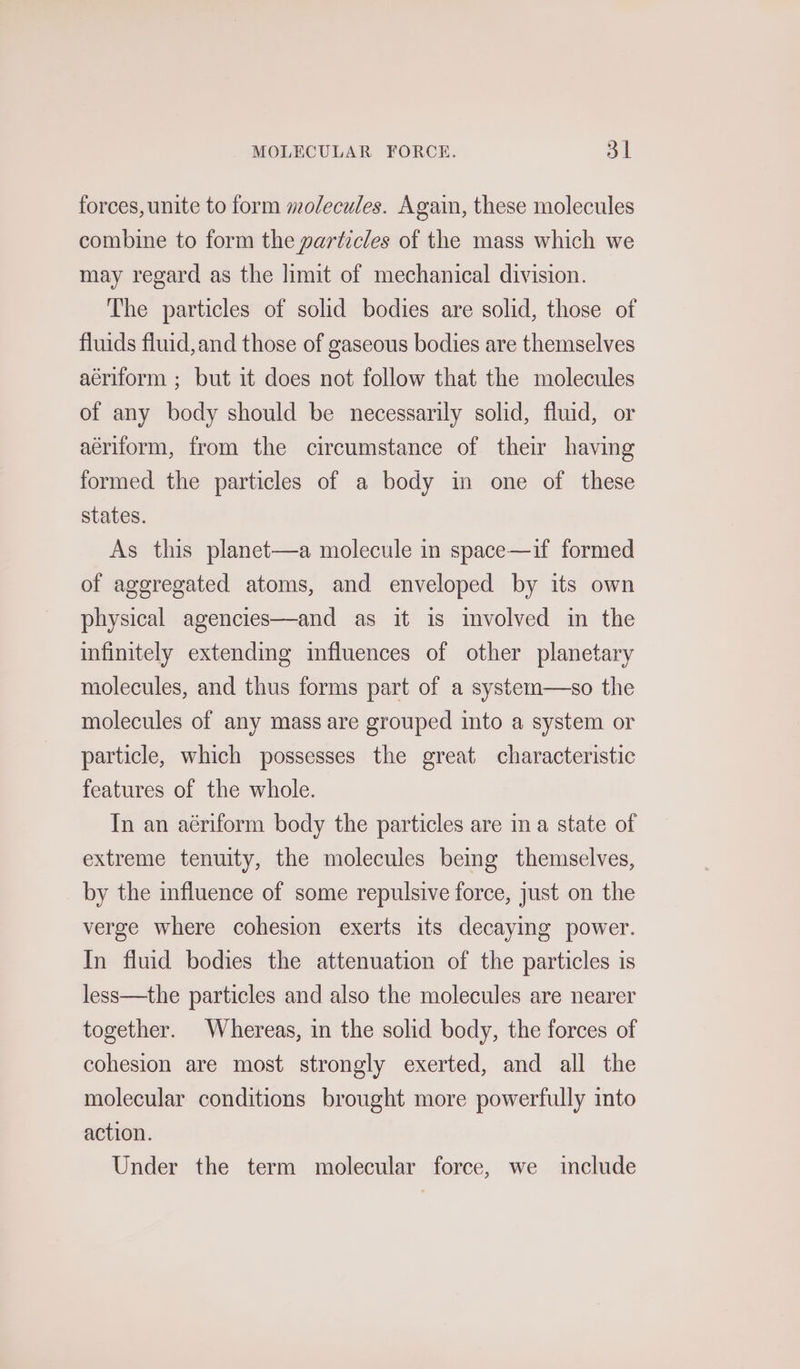 MOLECULAR FORCE. ai forces, unite to form molecules. Again, these molecules combine to form the particles of the mass which we may regard as the limit of mechanical division. The particles of solid bodies are solid, those of fluids fluid, and those of gaseous bodies are themselves aériform ; but it does not follow that the molecules of any body should be necessarily solid, fluid, or aériform, from the circumstance of their having formed the particles of a body in one of these states. As this planet—a molecule in space—if formed of aggregated atoms, and enveloped by its own physical agencies—and as it is involved in the infinitely extending influences of other planetary molecules, and thus forms part of a system—so the molecules of any mass are grouped into a system or particle, which possesses the great characteristic features of the whole. In an aériform body the particles are ina state of extreme tenuity, the molecules being themselves, by the influence of some repulsive force, just on the verge where cohesion exerts its decaying power. In fluid bodies the attenuation of the particles is less—the particles and also the molecules are nearer together. Whereas, in the solid body, the forces of cohesion are most strongly exerted, and all the molecular conditions brought more powerfully into action. Under the term molecular force, we include