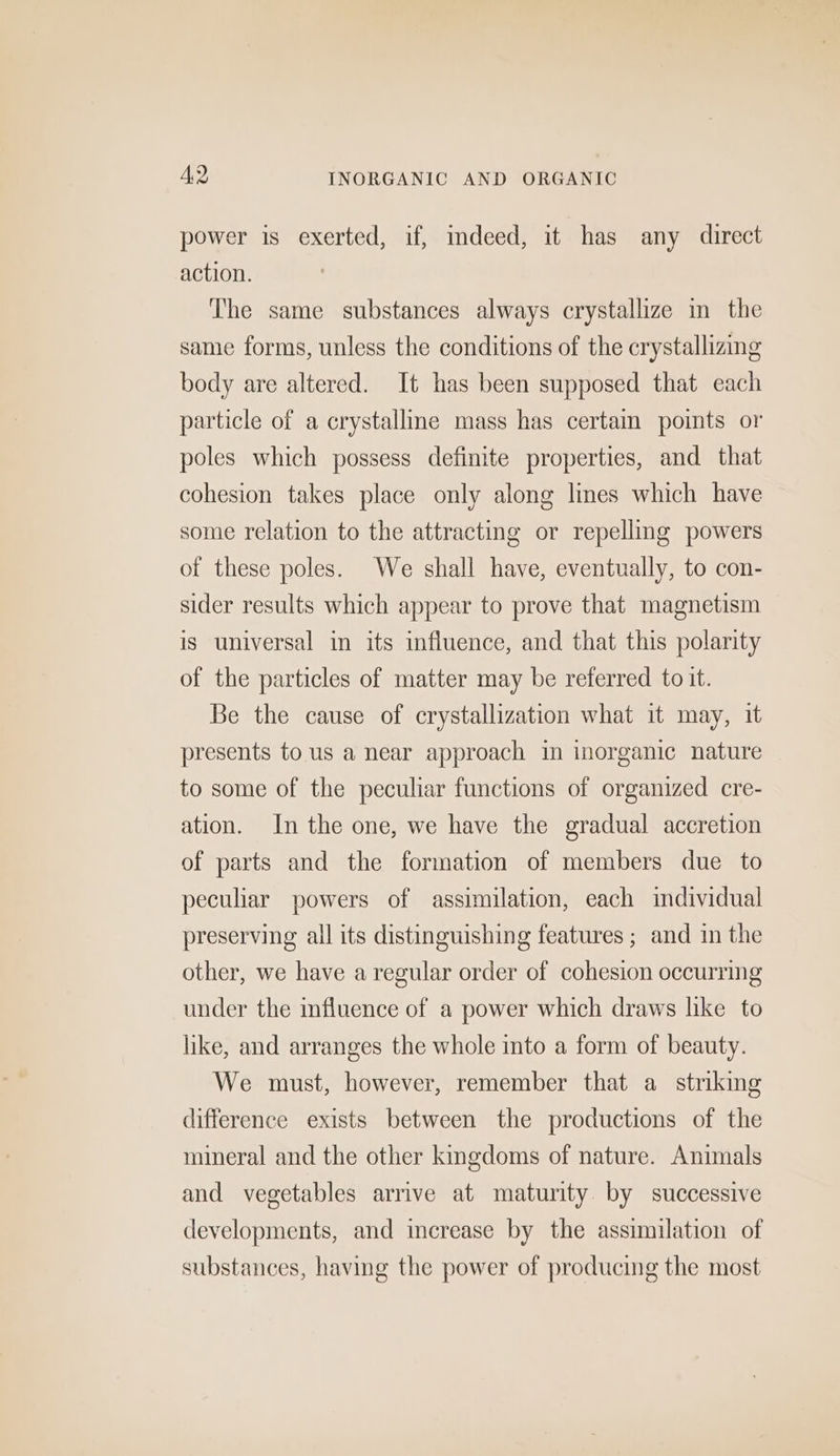 A,2 INORGANIC AND ORGANIC power is exerted, if, mdeed, it has any direct action. The same substances always crystallize in the same forms, unless the conditions of the crystallizing body are altered. It has been supposed that each particle of a crystalline mass has certain points or poles which possess definite properties, and that cohesion takes place only along Imes which have some relation to the attracting or repelling powers of these poles. We shall have, eventually, to con- sider results which appear to prove that magnetism is universal in its influence, and that this polarity of the particles of matter may be referred to it. Be the cause of crystallization what it may, it presents to us a near approach tn inorganic nature to some of the peculiar functions of organized cre- ation. In the one, we have the gradual accretion of parts and the formation of members due to peculiar powers of assimilation, each individual preserving all its distinguishing features; and in the other, we have a regular order of cohesion occurring under the influence of a power which draws like to like, and arranges the whole into a form of beauty. We must, however, remember that a strikmg difference exists between the productions of the mineral and the other kingdoms of nature. Animals and vegetables arrive at maturity. by successive developments, and increase by the assimilation of substances, having the power of producing the most