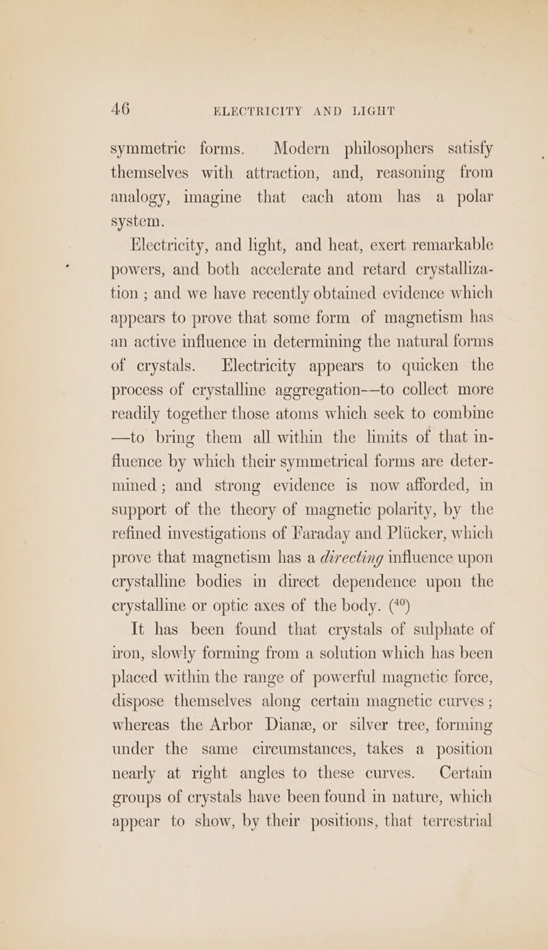 AG ELECTRICITY AND LIGHT symmetric forms. Modern philosophers satisfy themselves with attraction, and, reasoning from analogy, imagine that each atom has a polar system. Electricity, and light, and heat, exert remarkable powers, and both accelerate and retard crystalliza- tion ; and we have recently obtained evidence which appears to prove that some form of magnetism has an active influence in determining the natural forms of crystals. Electricity appears to quicken the process of crystallme aggregation-—to collect more readily together those atoms which seek to combime —to bring them all within the limits of that in- fluence by which their symmetrical forms are deter- mined; and strong evidence is now afforded, in support of the theory of magnetic polarity, by the refined investigations of Faraday and Pliicker, which prove that magnetism has a directing influence upon crystalline bodies in direct dependence upon the crystalline or optic axes of the body. (*°) It has been found that crystals of sulphate of iron, slowly forming from a solution which has been placed within the range of powerful magnetic force, dispose themselves along certain magnetic curves ; whereas the Arbor Diane, or silver tree, forming under the same circumstances, takes a position nearly at right angles to these curves. Certain groups of crystals have been found in nature, which appear to show, by their positions, that terrestrial