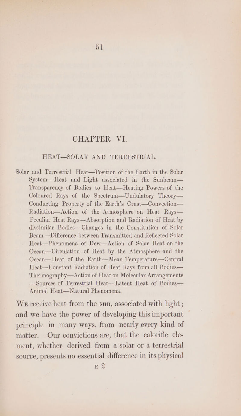 HEAT—SOLAR AND TERRESTRIAL. Solar and Terrestrial Heat—Position of the Earth in the Solar System—Heat and Light associated in the Sunbeam— Transparency of Bodies to Heat—Heating Powers of the Coloured Rays of the Spectruam—Undulatory Theory— Conducting Property of the Earth’s Crust—Convection— Radiation—Action of the Atmosphere on Heat Rays— Peculiar Heat Rays—Absorption and Radiation of Heat by dissimilar Bodies—Changes in the Constitution of Solar Beam—Difference between Transmitted and Reflected Solar Heat—Phenomena of Dew—Action of Solar Heat on the Ocean—Circulation of Heat by the Atmosphere and the Ocean—Heat of the Harth—Mean Temperature—Central Heat—Constant Radiation of Heat Rays from all Bodies— Thermography—Action of Heat on Molecular Arrangements — Sources of Terrestrial Heat— Latent Heat of Bodies— Animal Heat-—Natural Phenomena. WE receive heat from the sun, associated with light ; and we have the power of developing this important — principle m many ways, from nearly every kind of matter. Our convictions are, that the calorific ele- ment, whether derived from a solar or a terrestrial source, presents no essential difference in its physical E 2 L&amp;W