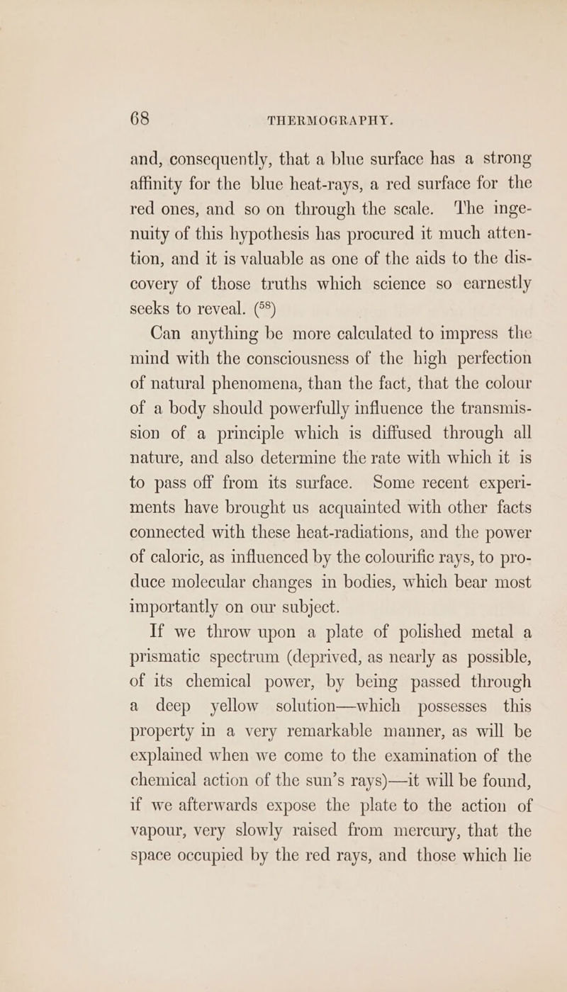and, consequently, that a blue surface has a strong affinity for the blue heat-rays, a red surface for the red ones, and so on through the scale. ‘he inge- nuity of this hypothesis has procured it much atten- tion, and it is valuable as one of the aids to the dis- covery of those truths which science so earnestly seeks to reveal. (°°) Can anything be more calculated to impress the mind with the consciousness of the high perfection of natural phenomena, than the fact, that the colour of a body should powerfully influence the transmis- sion of a principle which is diffused through all nature, and also determine the rate with which it is to pass off from its surface. Some recent experi- ments have brought us acquainted with other facts connected with these heat-radiations, and the power of caloric, as influenced by the colourific rays, to pro- duce molecular changes in bodies, which bear most importantly on our subject. If we throw upon a plate of polished metal a prismatic spectrum (deprived, as nearly as possible, of its chemical power, by being passed through a deep yellow solution—which possesses this property in a very remarkable manner, as will be explained when we come to the examination of the chemical action of the sun’s rays)—it will be found, if we afterwards expose the plate to the action of vapour, very slowly raised from mercury, that the space occupied by the red rays, and those which lie