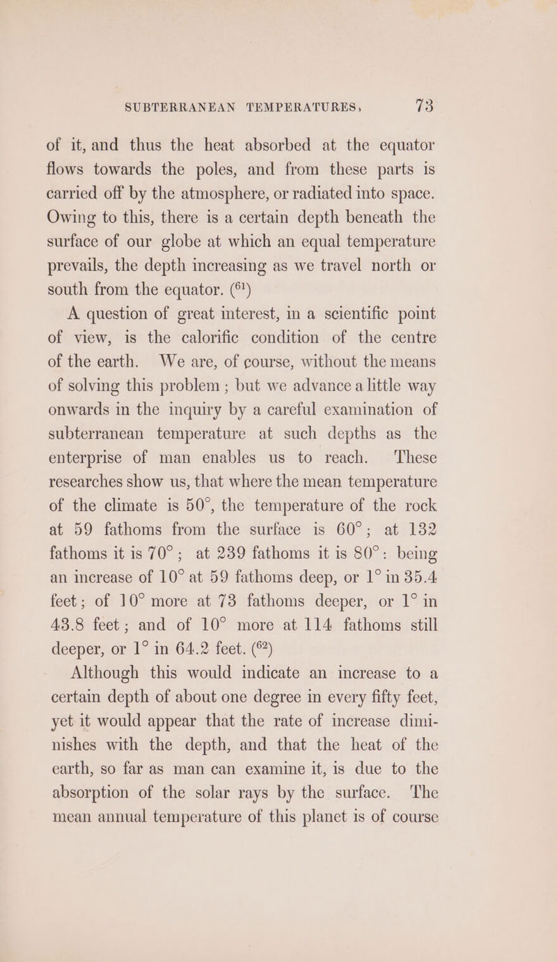 of it,and thus the heat absorbed at the equator flows towards the poles, and from these parts is carried off by the atmosphere, or radiated into space. Owing to this, there is a certain depth beneath the surface of our globe at which an equal temperature prevails, the depth increasing as we travel north or south from the equator. (°) A question of great interest, in a scientific point of view, is the calorific condition of the centre of the earth. We are, of course, without the means of solving this problem ; but we advance a little way onwards in the inquiry by a careful examination of subterranean temperature at such depths as the enterprise of man enables us to reach. These researches show us, that where the mean temperature of the climate is 50°, the temperature of the rock at 59 fathoms from the surface is 60°; at 132 fathoms it is 70°; at 239 fathoms it is 80°: being an increase of 10° at 59 fathoms deep, or 1° in 35.4 feet; of 10° more at 73 fathoms deeper, or 1° in 43.8 feet; and of 10° more at 114 fathoms still deeper, or 1° in 64.2 feet. (6) Although this would indicate an increase to a certain depth of about one degree in every fifty feet, yet it would appear that the rate of increase dimi- nishes with the depth, and that the heat of the earth, so far as man can examine it, is due to the absorption of the solar rays by the surface. The mean annual temperature of this planet is of course