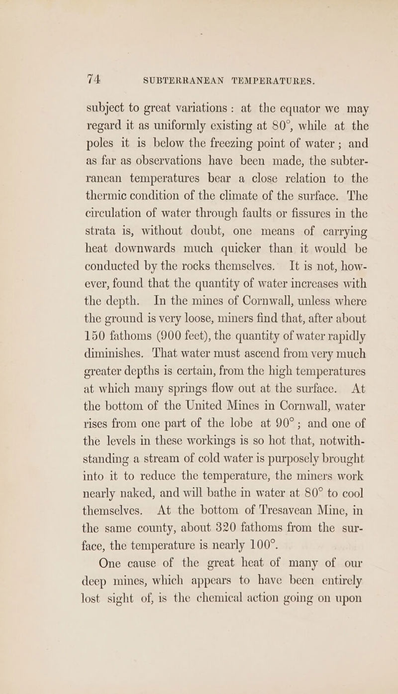 subject to great variations: at the equator we may regard it as uniformly existing at 80°, while at the poles it is below the freezing point of water ; and as far as observations have been made, the subter- ranean temperatures bear a close relation to the thermic condition of the chmate of the surface. The circulation of water through faults or fissures in the strata 1s, without doubt, one means of carrying heat downwards much quicker than it would be conducted by the rocks themselves. It is not, how- ever, found that the quantity of water increases with the depth. In the mines of Cornwall, unless where the ground is very loose, miners find that, after about 150 fathoms (900 feet), the quantity of water rapidly diminishes. ‘That water must ascend from very much oreater depths is certain, from the high temperatures at which many springs flow out at the surface. At the bottom of the United Mines in Cornwall, water rises from one part of the lobe at 90°; and one of the levels in these workings is so hot that, notwith- standing a stream of cold water is purposely brought into it to reduce the temperature, the miners work nearly naked, and will bathe in water at 80° to cool themselves. At the bottom of Tresavean Mine, in the same county, about 320 fathoms from the sur- face, the temperature is nearly 100°. One cause of the great heat of many of our deep mines, which appears to have been entirely lost sight of, is the chemical action going on upon