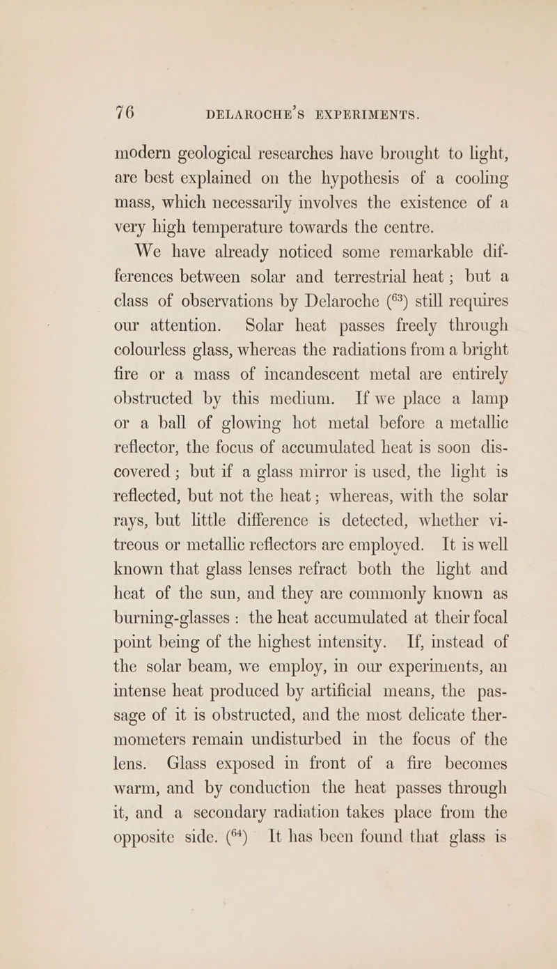 modern geological researches have brought to light, are best explained on the hypothesis of a cooling mass, which necessarily involves the existence of a very high temperature towards the centre. We have already noticed some remarkable dif- ferences between solar and terrestrial heat ; but a class of observations by Delaroche (°) still requires our attention. Solar heat passes freely through colourless glass, whereas the radiations from a bright fire or a mass of incandescent metal are entirely obstructed by this medium. If we place a lamp or a ball of glowing hot metal before a metallic reflector, the focus of accumulated heat is soon dis- covered ; but if a glass mirror is used, the light is reflected, but not the heat; whereas, with the solar rays, but little difference is detected, whether vi- treous or metallic reflectors are employed. It is well known that glass lenses refract both the hght and heat of the sun, and they are commonly known as burning-glasses : the heat accumulated at their focal point being of the highest intensity. If, stead of the solar beam, we employ, in our experiments, an intense heat produced by artificial means, the pas- sage of it is obstructed, and the most delicate ther- mometers remain undisturbed in the focus of the lens. Glass exposed in front of a fire becomes warm, and by conduction the heat passes through it, and a secondary radiation takes place from the opposite side. () It has been found that glass is
