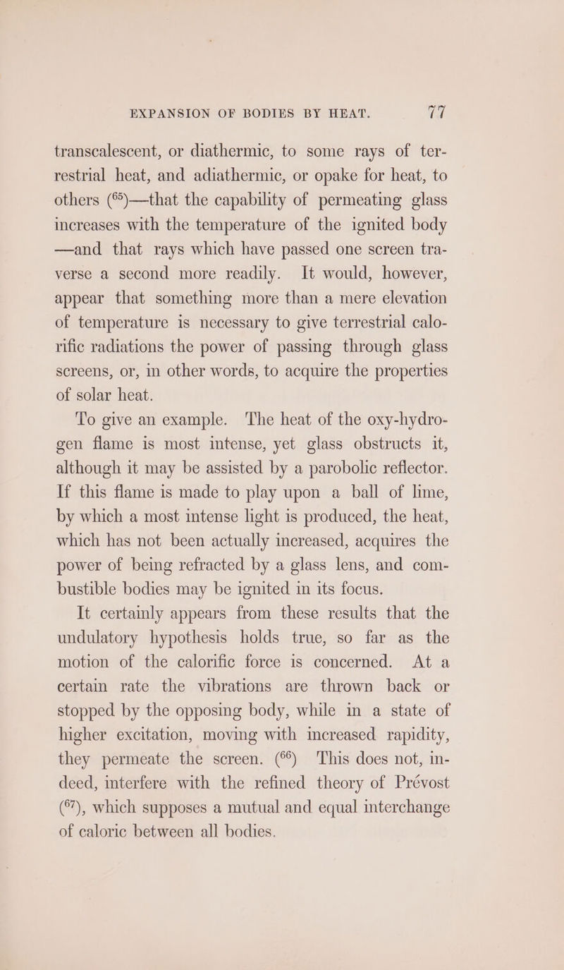 transcalescent, or diathermic, to some rays of ter- restrial heat, and adiathermic, or opake for heat, to others (°°)—that the capability of permeating glass increases with the temperature of the ignited body —and that rays which have passed one screen tra- verse a second more readily. It would, however, appear that something more than a mere elevation of temperature is necessary to give terrestrial calo- rific radiations the power of passing through glass screens, or, in other words, to acquire the properties of solar heat. To give an example. The heat of the oxy-hydro- gen flame is most intense, yet glass obstructs it, although it may be assisted by a parobolic reflector. If this flame is made to play upon a ball of lime, by which a most intense light is produced, the heat, which has not been actually increased, acquires the power of being refracted by a glass lens, and com- bustible bodies may be ignited in its focus. It certainly appears from these results that the undulatory hypothesis holds true, so far as the motion of the calorific force is concerned. At a certain rate the vibrations are thrown back or stopped by the opposing body, while in a state of higher excitation, moving with increased rapidity, they permeate the screen. (°°) This does not, in- deed, interfere with the refined theory of Prévost (°7), which supposes a mutual and equal interchange of caloric between all bodies.