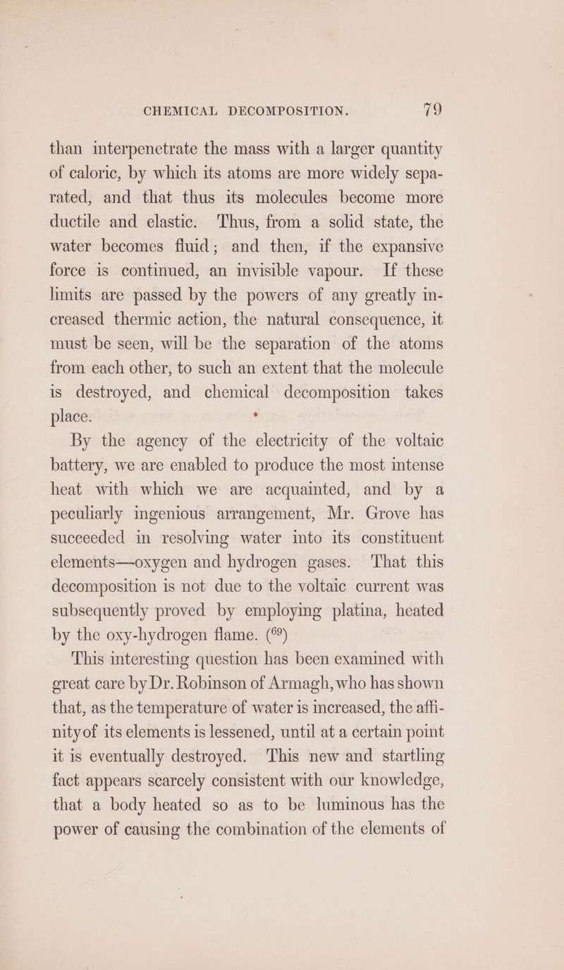 than interpenetrate the mass with a larger quantity of caloric, by which its atoms are more widely sepa- rated, and that thus its molecules become more ductile and elastic. Thus, from a solid state, the water becomes fluid; and then, if the expansive force is continued, an invisible vapour. If these limits are passed by the powers of any greatly in- creased thermic action, the natural consequence, it must be seen, will be the separation of the atoms from each other, to such an extent that the molecule is destroyed, and chemical decomposition takes place. ‘ By the agency of the electricity of the voltaic battery, we are enabled to produce the most intense heat with which we are acquaimted, and by a peculiarly ingenious arrangement, Mr. Grove has succeeded in resolving water into its constituent elements—oxygen and hydrogen gases. That this decomposition is not due to the voltaic current was subsequently proved by employing platina, heated by the oxy-hydrogen flame. (°°) This interesting question has been examined with ereat care by Dr. Robinson of Armagh, who has shown that, as the temperature of water is increased, the affi- nityof its elements is lessened, until at a certain point it is eventually destroyed. ‘This new and startling fact appears scarcely consistent with our knowledge, that a body heated so as to be luminous has the power of causing the combination of the elements of