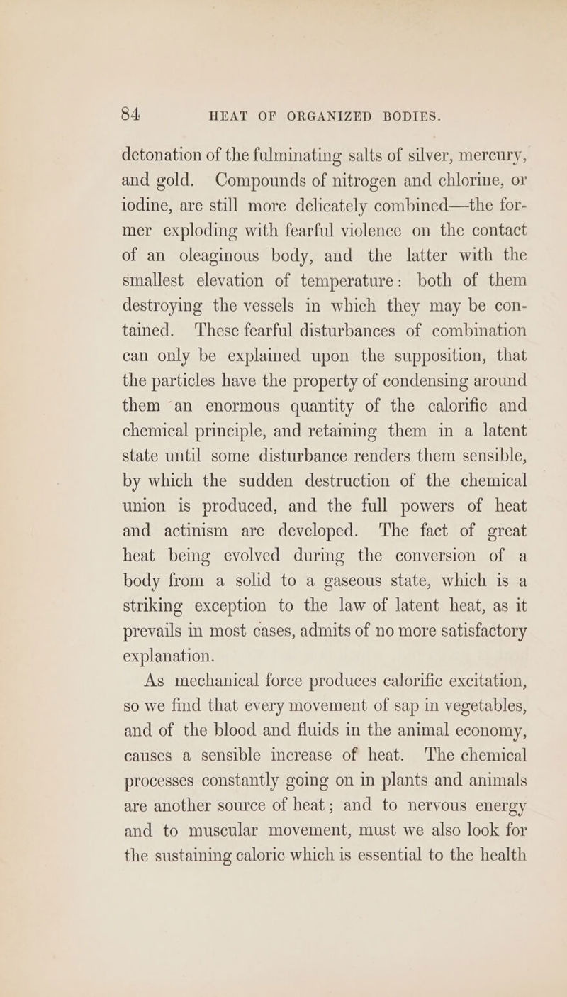 detonation of the fulminating salts of silver, mercury, and gold. Compounds of nitrogen and chlorine, or iodine, are still more delicately combined—the for- mer exploding with fearful violence on the contact of an oleaginous body, and the latter with the smallest elevation of temperature: both of them destroying the vessels in which they may be con- tained. ‘These fearful disturbances of combination can only be explamed upon the supposition, that the particles have the property of condensing around them “an enormous quantity of the calorific and chemical principle, and retammg them in a latent state until some disturbance renders them sensible, by which the sudden destruction of the chemical union is produced, and the full powers of heat and actinism are developed. ‘The fact of great heat bemg evolved durmg the conversion of a body from a solid to a gaseous state, which is a striking exception to the law of latent heat, as it prevails in most cases, admits of no more satisfactory explanation. As mechanical force produces calorific excitation, so we find that every movement of sap in vegetables, and of the blood and fluids in the animal economy, causes a sensible increase of heat. The chemical processes constantly going on in plants and animals are another source of heat; and to nervous energy and to muscular movement, must we also look for the sustaining caloric which is essential to the health
