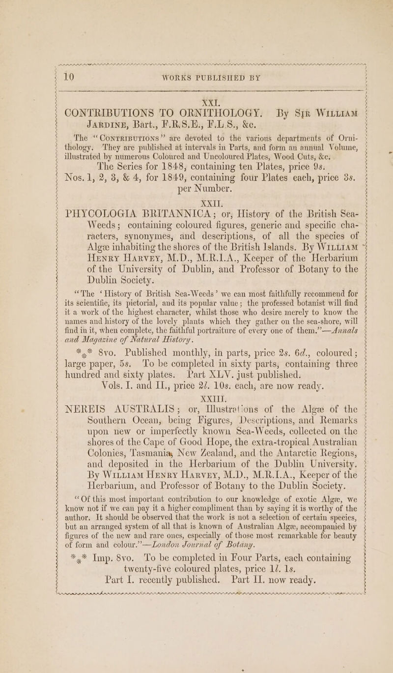 ; 3 : ; ¢ 3 $ : | : 2 2 ; | XXI. CONTRIBUTIONS TO ORNITHOLOGY. By Sirk Witiiam JARDINE, Bart., F.RS.H., F.LS., &amp;e. The “Conrrrputions” are devoted to the various departments of Orni- thology. ‘They are published at intervals in Parts, and form an annual Volume, The Series for 1848, containing ten Plates, price 9s. Nos. 1, 2, 38, &amp; 4, for 1849, containing four Plates each, price 3s. per Number. XXII. PHYCOLOGIA BRITANNICA; or, History of the British Sea- Weeds; containing coloured figures, generic and specific cha- racters, synonymes, and descriptions, of all the species of Henry Harvey, M.D., M.R.LA., Keeper of the Herbarium of the University of Dublin, and Professor of Botany to the Dublin Society. “The ‘History of British Sea-Weeds’ we can most faithfully recommend for its scientific, its pictorial, and its popular value; the professed botanist will find it a work of the highest character, whilst those who desire merely to know the names and history of the lovely plants which they gather on the sea-shore, will and Magazine of Natural History. *.* 8vo, Published monthly, in parts, price 2s. 6d., coloured ; large paper, 5s. ‘To be completed in sixty parts, containing three hundred and sixty plates. Part XLV. just published. Vols. I. and IL., price 22. 10s. each, are now ready. XXIII. NEREIS AUSTRALIS; or, Illustrations of the Alge of the Southern Ocean, bemg Figures, Descriptions, and Remarks upon new or unperfectly known Sea-Weeds, collected on the shores of the Cape of Good Hope, the extra-tropical Australian Colonies, ‘Tasmania, New Zealand, and the Antarctic Regions, and deposited in the Herbarium of the Dublin University. By Wiiiiam Henry Harvey, M.D., M.R.LA., Keeper of the Herbarium, and Professor of Botany to the Dublin Society. ‘Of this most important contribution to our knowledge of exotic Algee, we know not if we can pay it a higher compliment than by saying it is worthy of the author. It should be observed that the work is not a selection of certain species, of form and colour.’—London Journal of Botany. *.* Imp. 8vo. ‘To be completed in Four Parts, each containing twenty-five coloured plates, price 1d. Ls. Part I. recently published. Part II. now ready. PRPRLPRPLALPIPRLBPAPLIIIIIBAAAA PARA PAL LDP LLP LDPE PPP PPP PPP SPP PPI PPP AD PP SL LP PPP PL LL FILLIIAIII ~ re ey OOO OD DO DIP LIN LLNS RIL a PLN NS NI NS NIN NPR A SNA SN NT NN a Ne NN ee WU LOPLI PPL OLLI LLLP LIL ILD ON lt
