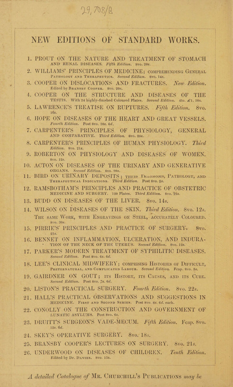 2.5, 708/2 AND RENAL DISEASES. Fifth Edition. 8v0. 208. PATHOLOGY AND THERAPEUTICS. Second Edition. 8vo. 14s, Edited by BrRanspy Cooper. 8vo. 20s. TESTIS. With 24 highly-finished Coloured Plates. Second Edition. 4to. £1. 10s. 16s. Fourth Edihon. Post 8vo. 10s. 6d. AND COMPARATIVE. Third Edition. 8vo. 28s. Edition. 8vo. 21s, 8vo. 12s. ORGANS, Second Edition. 8vo. 20s. THERAPEUTICAL INDICATIONS. Third Edition. Post 8vo. 9s. MEDICINE AND SURGERY. 120 Plates. Third Edition. 8vo. 22s. Tue same Work, WITH ENGRAVINGS ON STEEL, ACCURATELY COLOURED. '. 8vo. 308. > .i2i's. TION OF THE NECK OF THE UTERUS. Second Edition. 8vo. 12s. Second Edition. Post 8vo. 6s. 6d. PRETERNATURAL, AND COMPLICATED LABOUR. Second dition. Fceap. 8vo. 5s. Second Edition. Post 8vo. 7s. 6d. MEDICINE. First AnD SECOND SERIES. Post 8vo. 8s. 6d. each. LUNATIC ASYLUMS. Post 8vo. 6s. ° 12s. 6d. Edited by Dr. DAviES. 8vo. 15s,