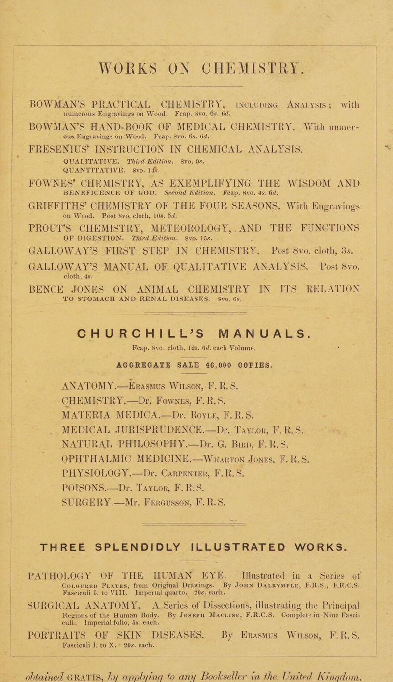 WORKS ON CHEMISTRY. BOWMAN’S PRACTICAL CHEMISTRY, incLupine ANALYSIS ; with numerous Engravings on Wood. Fcap. 8vo. 6s. 6d. BOWMAN’S HAND-BOOK OF MEDICAL CHEMISTRY. With numer- ous Engravings on Wood. Fcap. 8vo. 6s. 6d. QUALITATIVE. Third Edition. 8vo. 9s. QUANTITATIVE. 8vo. 14%. FOWNES’ CHEMISTRY, AS EXEMPLIFYING THE WISDOM AND BENEFICENCE OF GOD. Second Edition. Feap. 8vo. 4s. 6d. GRIFFITHS’ CHEMISTRY OF THE FOUR SEASONS. With Engravings on Wood. Post 8vo. cloth, 10s. 6d. PROUT’S. CHEMISTRY, METEOROLOGY,.AND THE FUNCTIONS OF DIGESTION. Third Edition. 8vo. lis. GALLOWAY’S FIRST STEP IN CHEMISTRY. Post 8vo. cloth, 3s. GALLOWAY’S MANUAL OF QUALITATIVE ANALYSIS. Post 8vo. cloth, 4s. BENCE JONES ON ANIMAL CHEMISTRY IN ITS RELATION TO STOMACH AND RENAL DISEASES. 8vo. 6s. CHURCHILL’S MANUALS. Feap. 8vo. cloth, 12s. 6d. each Volume. AGGREGATE SALE 46,000 POEL: ANATOMY.—Erasmus Witson,-F.R.S. CHEMISTRY.—Dr, Fownss, F.R.S. MATERIA MEDICA.—Dr. Royte, F.R.S. MEDICAL JURISPRUDENCE.—Dr. Taytor, F.R.S. NATURAL PHILOSOPHY.—Dr. G. Birp, F.R.S. OPHTHALMIC. MEDICINE.—Wuarton JonEs, F.R.S. PHYSIOLOGY.—Dr. Carvenrer, F.R.S. POISONS.—Dr. Taytor, F. B.S. SURGERY.—Mr. FrErausson, F.R.S. THREE SPLENDIDLY ILLUSTRATED WORKS. PATHOLOGY OF THE HUMAN EYE. Illustrated in a Series of CoLtoureEep Puares, from Original Drawings. By JoHN DaLRympLE, F.R.S., F.R.C.S. Fasciculi I. to VIII. Imperial quarto. 20s. each. Regions of the Human Body. By Joserpu Macuisg, F.R.C.S. Complete in Nine Fasci- culi.. Imperial folio, 5s. each. PORTRAITS OF SKIN DISEASES. By Erasmus Witson, F.R.S. Fasciculi I. to X. * 20s. each. obtained GRATIS, by applying to any Bookseller in the United Kingdom.
