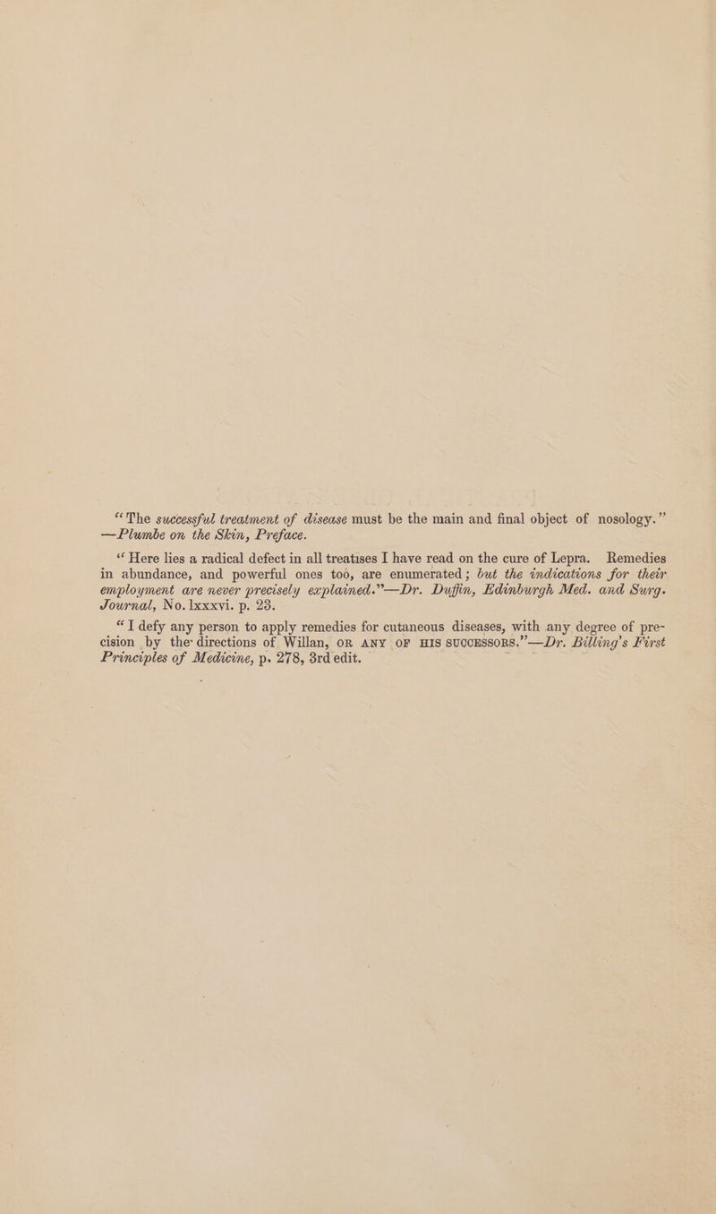 “The successful treatment of disease must be the main and final object of nosology.” —Plumbe on the Skin, Preface. “Here lies a radical defect in all treatises I have read on the cure of Lepra. Remedies in abundance, and powerful ones too, are enumerated ; but the indications for their employment are never precisely explained.”—Dr. Duffin, Edinburgh Med. and Surg. Journal, No. lxxxvi. p. 28. “T defy any person to apply remedies for cutaneous diseases, with any degree of pre- cision by the directions of Willan, oR ANY OF HIS succESSORS.”—Dr. Billing’s First Principles of Medicine, p. 278, 3rd edit. .