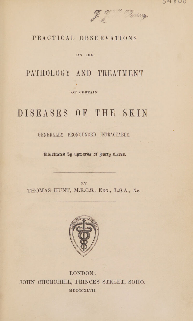 2 ' OUYU BF 1) o a f LG» PRACTICAL OBSERVATIONS ON THE PATHOLOGY AND TREATMENT b OF CERTAIN DISEASES OF THE SKIN GENERALLY PRONOUNCED INTRACTABLE, IMustrated by upwarts of forty Cases. BY THOMAS HUNT, M.R.GS., Ene., L.S.A., &amp;e.