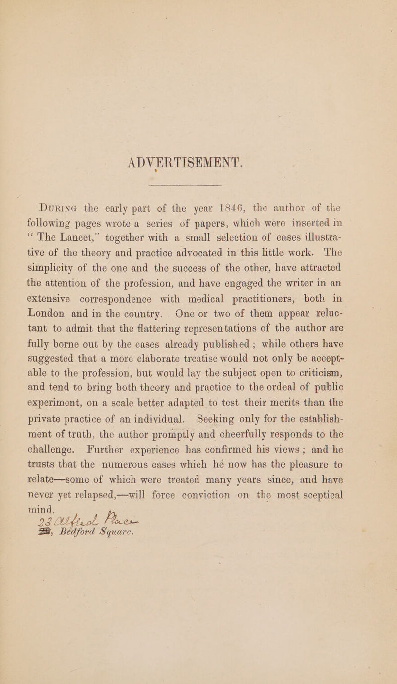ADVERTISEMENT. DurinG the early part of the year 1846, the author of the following pages wrote a series of papers, which were inserted in “ The Lancet,” together with a small selection of cases ilustra- tive of the theory and practice advocated in this little work. The simplicity of the one and the success of the other, have attracted the attention of the profession, and have engaged the writer in an extensive correspondence with medical practitioners, both in London and in the country. One or two of them appear reluc- tant to admit that the flattering representations of the author are fully borne out by the cases already published ; while others have suggested that a more elaborate treatise would not only be accept- able to the profession, but would lay the subject open to criticism, and tend to bring both theory and practice to the ordeal of public experiment, on a scale better adapted to test their merits than the private practice of an individual. Seeking only for the establish- ment of truth, the author promptly and cheerfully responds to the challenge. Further experience has confirmed his views; and he trusts that the numerous cases which he now has the pleasure to relate—some of which were treated many years since, and have never yet relapsed,—will force conviction on the most sceptical ae 2) 3 ito {oer e.