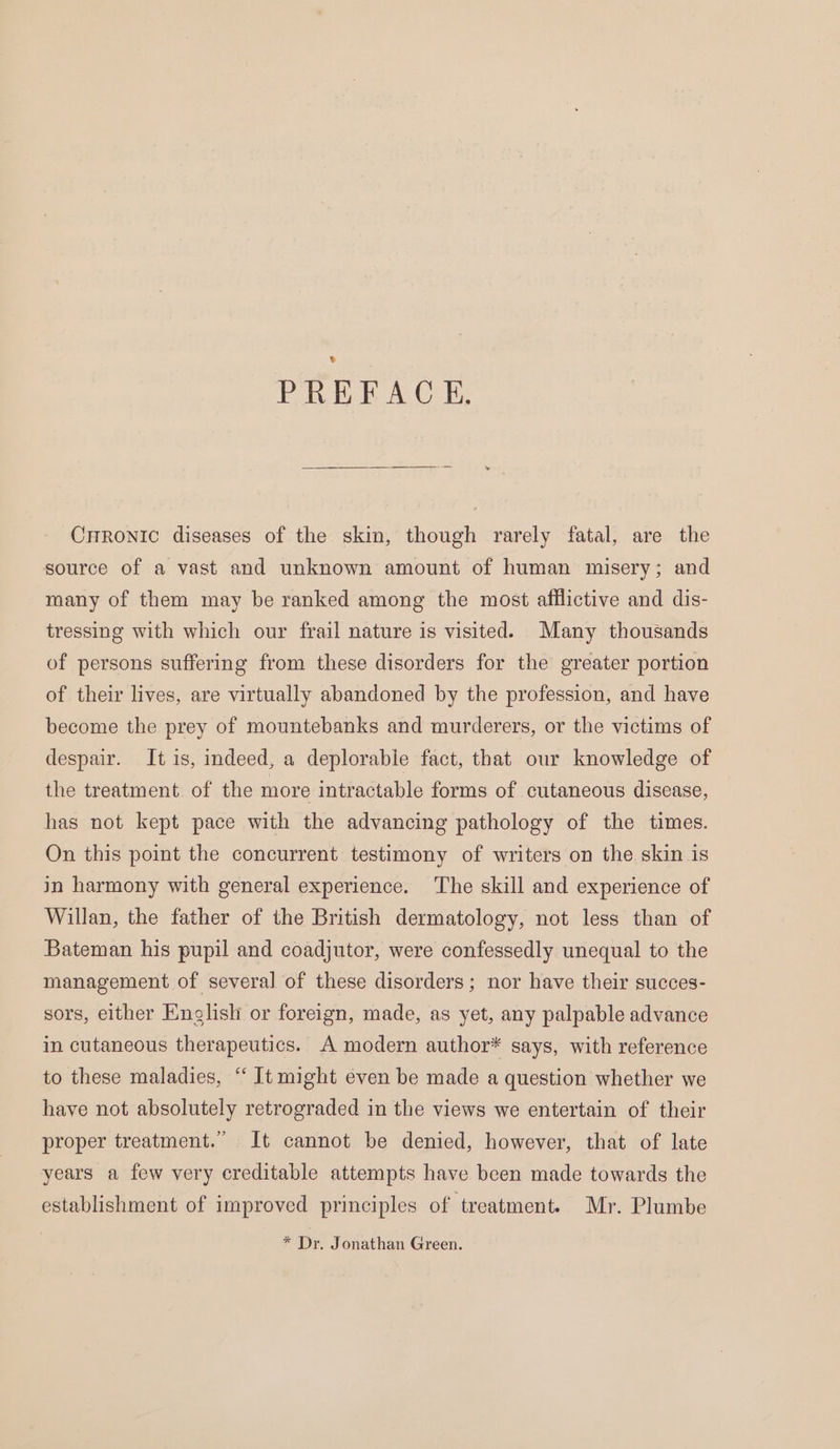 PREFACE. Crronic diseases of the skin, though rarely fatal, are the source of a vast and unknown amount of human misery; and many of them may be ranked among the most afflictive and dis- tressing with which our frail nature is visited. Many thousands of persons suffering from these disorders for the greater portion of their lives, are virtually abandoned by the profession, and have become the prey of mountebanks and murderers, or the victims of despair. It is, indeed, a deplorable fact, that our knowledge of the treatment of the more intractable forms of cutaneous disease, has not kept pace with the advancing pathology of the times. On this point the concurrent testimony of writers on the skin is in harmony with general experience. The skill and experience of Willan, the father of the British dermatology, not less than of Bateman his pupil and coadjutor, were confessedly unequal to the management of several of these disorders; nor have their succes- sors, either English or foreign, made, as yet, any palpable advance in cutaneous therapeutics. A modern author* says, with reference to these maladies, “ It might even be made a question whether we have not absolutely retrograded in the views we entertain of their proper treatment.” It cannot be denied, however, that of late years a few very creditable attempts have been made towards the establishment of improved principles of treatment. Mr. Plumbe * Dr, Jonathan Green.