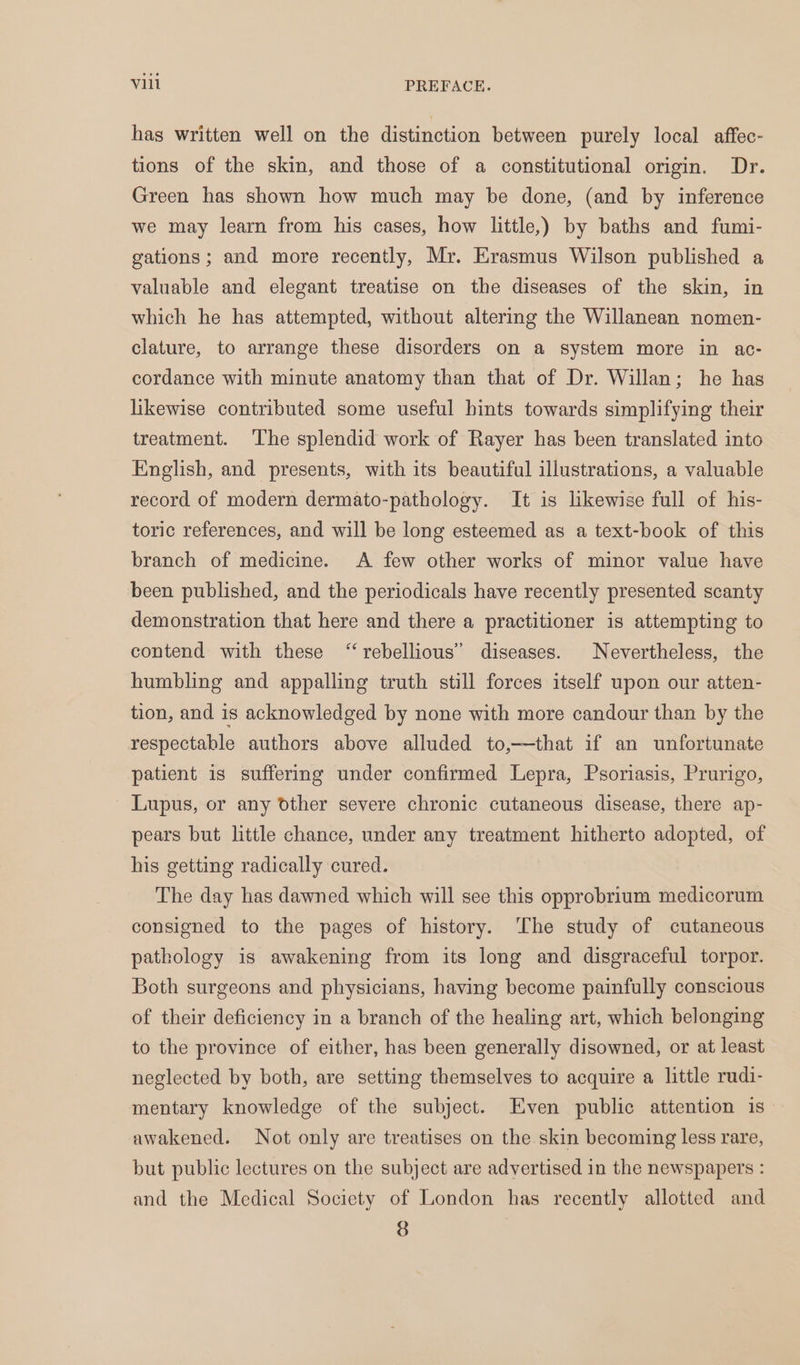 has written well on the distinction between purely local affec- tions of the skin, and those of a constitutional origin. Dr. Green has shown how much may be done, (and by inference we may learn from his cases, how little,) by baths and fumi- gations; and more recently, Mr. Erasmus Wilson published a valuable and elegant treatise on the diseases of the skin, in which he has attempted, without altering the Willanean nomen- clature, to arrange these disorders on a system more in ac- cordance with minute anatomy than that of Dr. Willan; he has likewise contributed some useful hints towards simplifying their treatment. The splendid work of Rayer has been translated into English, and presents, with its beautiful illustrations, a valuable record of modern dermato-pathology. It is likewise full of his- toric references, and will be long esteemed as a text-book of this branch of medicine. A few other works of minor value have been published, and the periodicals have recently presented scanty demonstration that here and there a practitioner is attempting to contend with these “rebellious” diseases. Nevertheless, the humbling and appalling truth still forces itself upon our atten- tion, and is acknowledged by none with more candour than by the respectable authors above alluded to,—that if an unfortunate patient is suffering under confirmed Lepra, Psoriasis, Prurigo, - Lupus, or any other severe chronic cutaneous disease, there ap- pears but little chance, under any treatment hitherto adopted, of his getting radically cured. The day has dawned which will see this opprobrium medicorum consigned to the pages of history. ‘The study of cutaneous pathology is awakening from its long and disgraceful torpor. Both surgeons and physicians, having become painfully conscious of their deficiency in a branch of the healing art, which belonging to the province of either, has been generally disowned, or at least neglected by both, are setting themselves to acquire a little rudi- mentary knowledge of the subject. Even public attention is awakened. Not only are treatises on the skin becoming less rare, but public lectures on the subject are advertised in the newspapers : and the Medical Society of London has recently allotted and 8