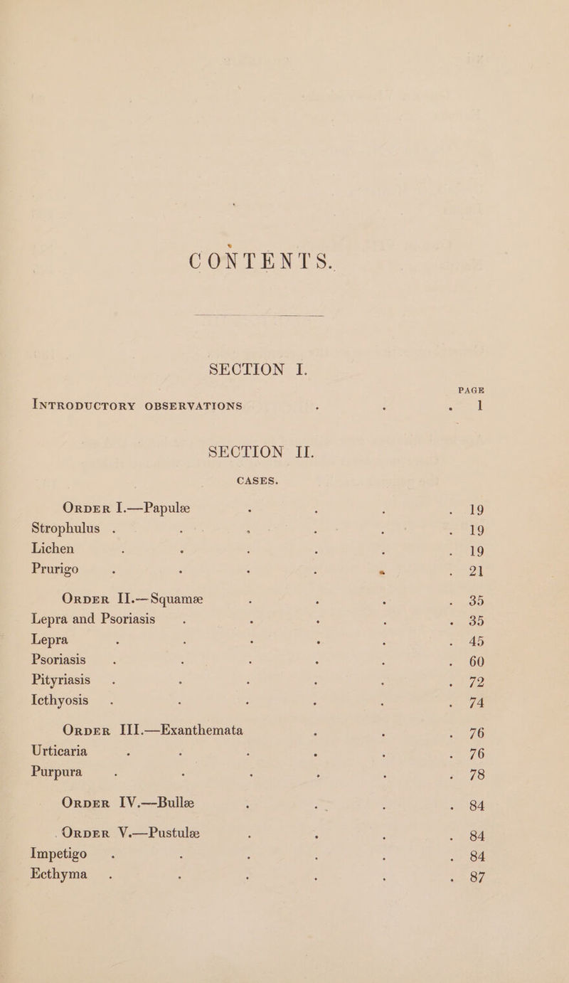 CONTENTS. SECTION I. PAGE INTRODUCTORY OBSERVATIONS ; ‘ least SECTION II. CASES. OrvER I.—Papulee : : sky) Strophulus . : ; Pe ey = re Lichen : , ; : : : 789 Prurigo ; : . : “ | OrveR II.—Squamee ; : » ee Lepra and Psoriasis ; ; : : « 95 Lepra : ; ; i : i 4S Psoriasis ’ ; : P 5 . 60 Pityriasis. : : : - eae: Icthyosis . : . ; ; = G4 Orpver III.—Exanthemata : ; ~ 96 Urticaria : : : , , 76 Purpura ' : : : : v8 OrpER IV.—Bulle : ~ : ae | OrvperR V.—Pustule : : ; . 84 Impetigo. : . 84 Ecthyma_ . : : 3 : Pens 7