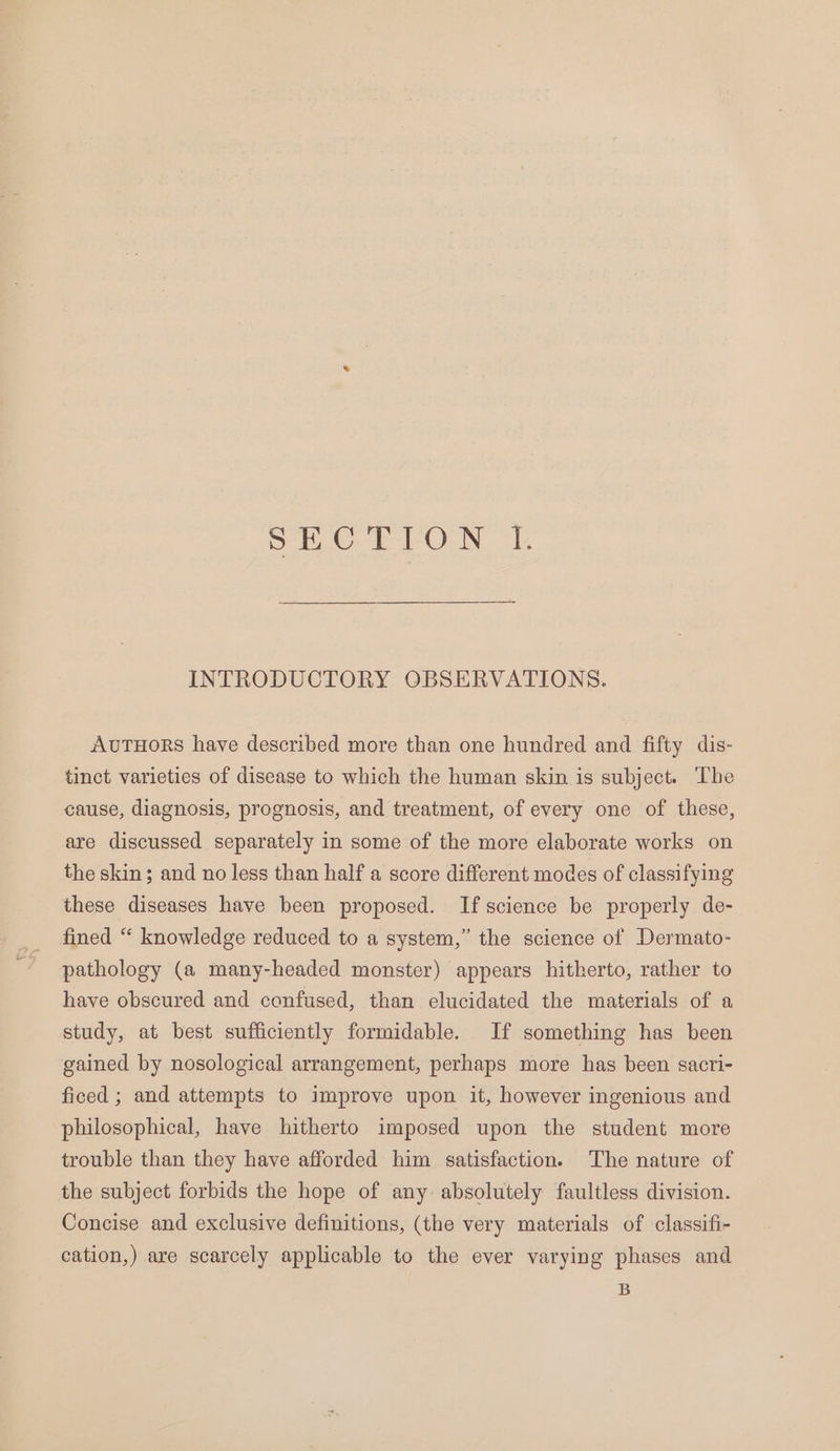 SECTION L INTRODUCTORY OBSERVATIONS. AvuTHORS have described more than one hundred and fifty dis- tinct varieties of disease to which the human skin is subject. The cause, diagnosis, prognosis, and treatment, of every one of these, are discussed separately in some of the more elaborate works on the skin; and no less than half a score different modes of classifying these diseases have been proposed. If science be properly de- fined “ knowledge reduced to a system,” the science of Dermato- pathology (a many-headed monster) appears hitherto, rather to have obscured and confused, than clucidated the materials of a study, at best sufficiently formidable. If something has been gained by nosological arrangement, perhaps more has been sacri- ficed ; and attempts to improve upon it, however ingenious and philosophical, have hitherto imposed upon the student more trouble than they have afforded him satisfaction. The nature of the subject forbids the hope of any. absolutely faultless division. Concise and exclusive definitions, (the very materials of classifi- cation,) are scarcely applicable to the ever varying phases and B