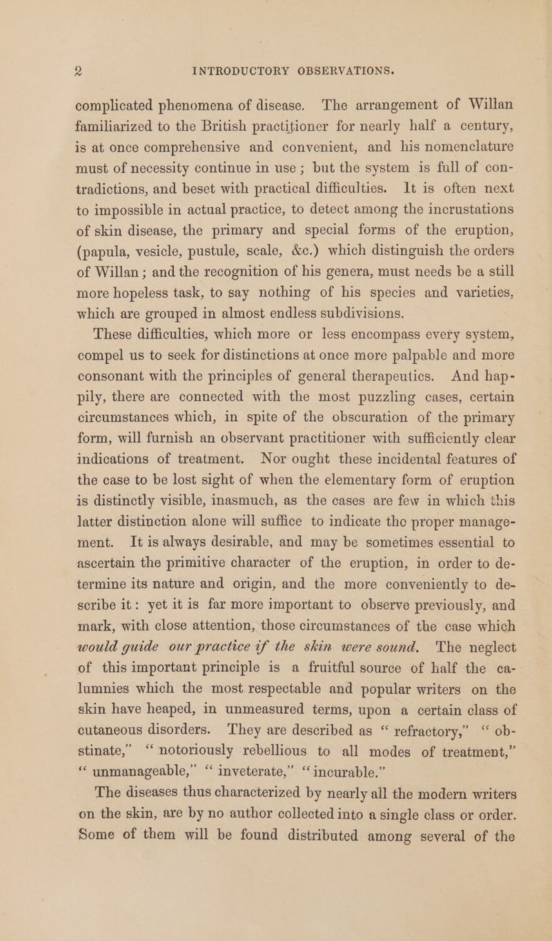 complicated phenomena of disease. The arrangement of Willan familiarized to the British practitioner for nearly half a century, is at once comprehensive and convenient, and his nomenclature must of necessity continue in use; but the system is full of con- tradictions, and beset with practical difficulties. It is often next to impossible in actual practice, to detect among the incrustations of skin disease, the primary and special forms of the eruption, (papula, vesicle, pustule, scale, &c.) which distinguish the orders of Willan ; and the recognition of his genera, must needs be a still more hopeless task, to say nothing of his species and varieties, which are grouped in almost endless subdivisions. These difficulties, which more or less encompass every system, compel us to seek for distinctions at once more palpable and more consonant with the principles of general therapeutics. And hap- pily, there are connected with the most puzzling cases, certain circumstances which, in spite of the obscuration of the primary form, will furnish an observant practitioner with sufficiently clear indications of treatment. Nor ought these incidental features of the case to be lost sight of when the elementary form of eruption is distinctly visible, inasmuch, as the cases are few in which this latter distinction alone will suffice to indicate tho proper manage- ment. It is always desirable, and may be sometimes essential to ascertain the primitive character of the eruption, in order to de- termine its nature and origin, and the more conveniently to de- scribe it: yet it is far more important to observe previously, and mark, with close attention, those circumstances of the case which would guide our practice if the skin were sound. The neglect of this important principle is a fruitful source of half the ca- lumnies which the most.respectable and popular writers on the skin have heaped, in unmeasured terms, upon a certain class of cutaneous disorders. They are described as “ refractory,” ‘ ob- stinate,”’ ‘‘ notoriously rebellious to all modes of treatment,” “‘ unmanageable,” “ inveterate,” “incurable.” | The diseases thus characterized by nearly all the modern writers on the skin, are by no author collected into a single class or order. Some of them will be found distributed among several of the
