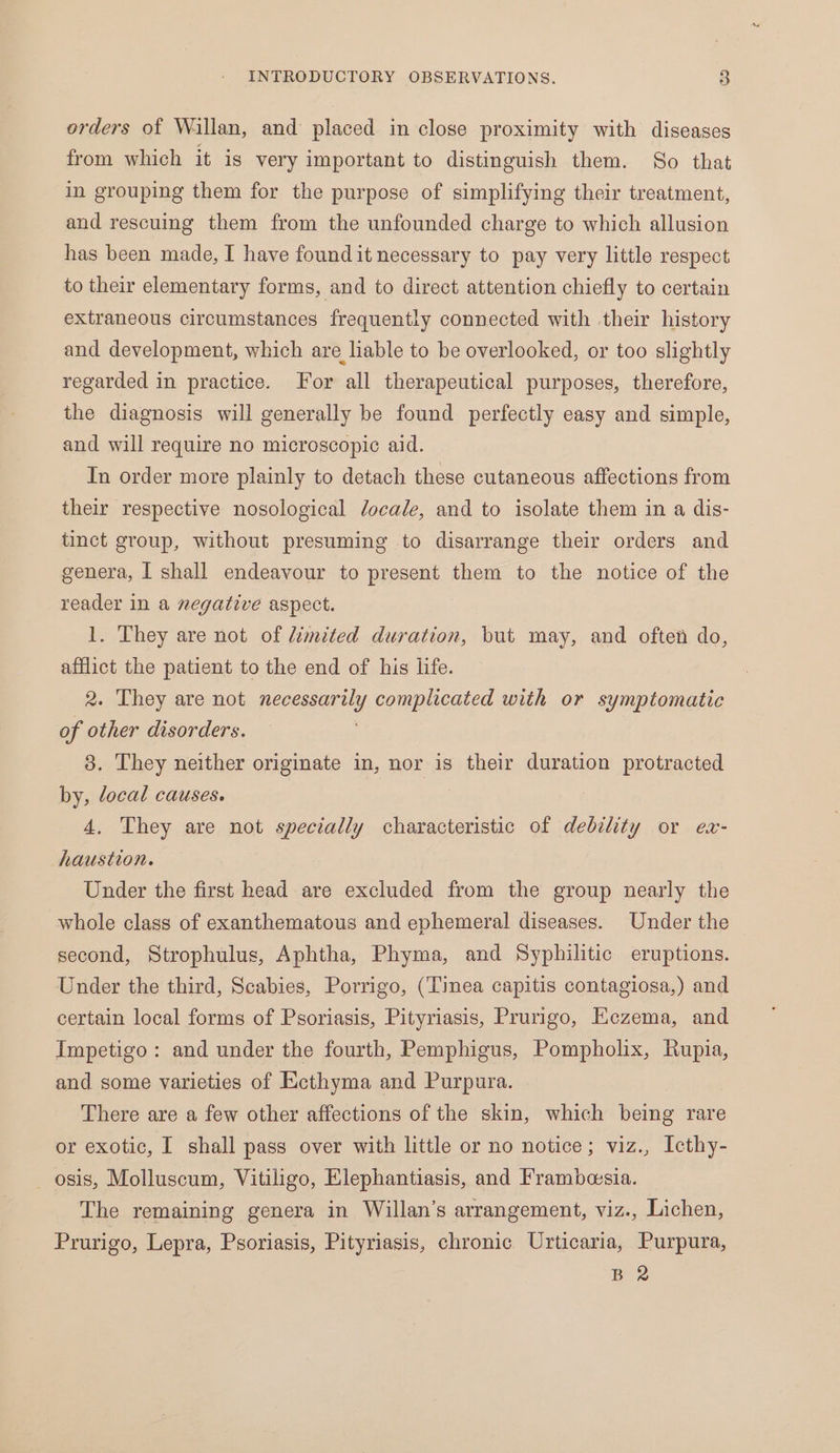orders of Wallan, and placed in close proximity with diseases from which it is very important to distinguish them. So that in grouping them for the purpose of simplifying their treatment, and rescuing them from the unfounded charge to which allusion has been made, I have found it necessary to pay very little respect to their elementary forms, and to direct attention chiefly to certain extraneous circumstances frequently connected with their history and development, which are liable to be overlooked, or too slightly regarded in practice. For all therapeutical purposes, therefore, the diagnosis will generally be found perfectly easy and simple, and will require no microscopic aid. In order more plainly to detach these cutaneous affections from their respective nosological locale, and to isolate them in a dis- tinct group, without presuming to disarrange their orders and genera, I shall endeavour to present them to the notice of the reader in a negative aspect. 1. They are not of limited duration, but may, and often do, afflict the patient to the end of his life. 2. They are not necessan tis complicated with or symptomatic of other disorders. 3. They neither originate in, nor is their duration protracted by, local causes. | 4, They are not specially characteristic of debility or ex- haustion. Under the first head are excluded from the group nearly the whole class of exanthematous and ephemeral diseases. Under the second, Strophulus, Aphtha, Phyma, and Syphilitic eruptions. Under the third, Scabies, Porrigo, (Tinea capitis contagiosa,) and certain local forms of Psoriasis, Pityriasis, Prurigo, Kezema, and Impetigo: and under the fourth, Pemphigus, Pompholix, Rupia, and some varieties of Ecthyma and Purpura. There are a few other affections of the skin, which being rare or exotic, I shall pass over with little or no notice; viz., Icthy- osis, Molluscum, Vitiligo, Elephantiasis, and Frambesia. — The remaining genera in Willan’s arrangement, viz., Lichen, Prurigo, Lepra, Psoriasis, Pityriasis, chronic Urticaria, Purpura, B 2