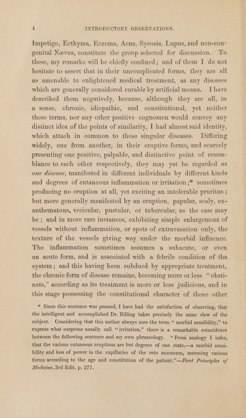 Impetigo, Ecthyma, Eczema, Acne, Sycosis, Lupus, and non-con+ genital Nevus, constitute the group selected for discussion. To these, my remarks will be chiefly confined; and of them I do not hesitate to assert that in their uncomplicated forms, they are all as amenable to enlightened medical treatment, as any diseases which are generally considered curable by artificial means. I have described them negatively, because, although they are all, in a sense, chronic, idiopathic, and constitutional, yet neither these terms, nor any other positive cognomen would convey any distinct idea of the points of similarity, I had almost said identity, which attach in common to these singular diseases. Differing widely, one from another, in their eruptive forms, and scarcely presenting one positive, palpable, and distinctive point of resem- blance to each other respectively, they may yet be regarded as one disease, manifested in different individuals by different kinds and degrees of cutaneous inflammation or irritation ;* sometimes producing no eruption at all, yet exciting an intolerable pruritus ; but more generally manifested by an eruption, papular, scaly, ex- anthematous, vesicular, pustular, or tubercular, as the case may be; and in more rare instances, exhibiting simple enlargement of vessels without inflammation, or spots of extravasation only, the texture of the vessels giving way under the morbid influence. The inflammation sometimes assumes a subacute, or even ‘an acute form, and is associated with a febrile condition of the system; and this having been subdued by appropriate treatment, the chronic form of disease remains, becoming more or less “‘ obsti- nate,” according as its treatment is more or less judicious, and in this stage possessing the constitutional character of those other * Since this sentence was penned, I have had the satisfaction of observing, that the intelligent and accomplished Dr. Billing takes precisely the same view of the subject. Considering that this author always uses the term “ morbid sensibility,”’ to express what surgeons usually call “irritation,” there is a remarkable coincidence between the following sentence and my own phraseology. “From analogy I infer, that the various cutaneous eruptions are but degrees of one state,—a morbid sensi- bility and loss of power in the capillaries of the rete mucosum, assuming various forms according to the age and constitution of the patient.”—First Principles of Medicine, 3rd. Edit. p. 277.