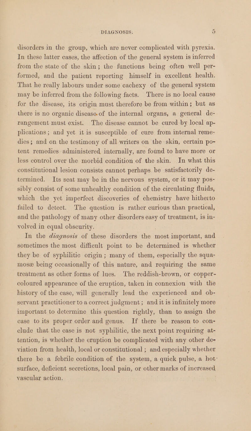 Or DIAGNOSIS. disorders in the group, which are never complicated with pyrexia. In these latter cases, the affection of the general system is inferred from the state of the skin; the functions being often well per- formed, and the patient reporting himself in excellent health. That he really labours under some cachexy of the general system may be inferred from the following facts. There is no local cause for the disease, its origin must therefore be from within; but as there is no organic disease.of the internal organs, a general de- rangement must exist. The disease cannot be cured by local ap- plications; and yet itis susceptible of cure from internal reme- dies; and on the testimony of all writers on the skin, certain po- tent remedies administered internally, are found to have more or less control over the morbid condition of the skin. In what this constitutional lesion consists cannot perhaps be satisfactorily de- termined. Its seat may be in the nervous system, or it may pos- sibly consist of some unhealthy condition of the circulating fluids, which the yet imperfect discoveries of chemistry have hitherto failed to detect. The question is rather curious than practical, and the pathology of many other disorders easy of treatment, 1s 1n- volved in equal obscurity. In the diagnosis of these disorders den most important, and sometimes the most difficult point to be determined is whether they be of syphilitic origin; many of them, especially the squa- mose being occasionally of this nature, and requiring the same treatment as other forms of lues. The reddish-brown, or copper- coloured appearance of the eruption, taken in connexion with the history of the case, will generally lead the experienced and ob- servant practitioner to a correct judgment; and it is infinitely more important to determine this question rightly, than to assign the case to its proper order and genus. If there be reason to con- clude that the case is not syphilitic, the next point requiring at- tention, is whether the eruption be complicated with any other de- viation from health, local or constitutional ; and especially whether there be a febrile condition of the system, a quick pulse, a hot: surface, deficient secretions, local pain, or other marks of increased vascular action.