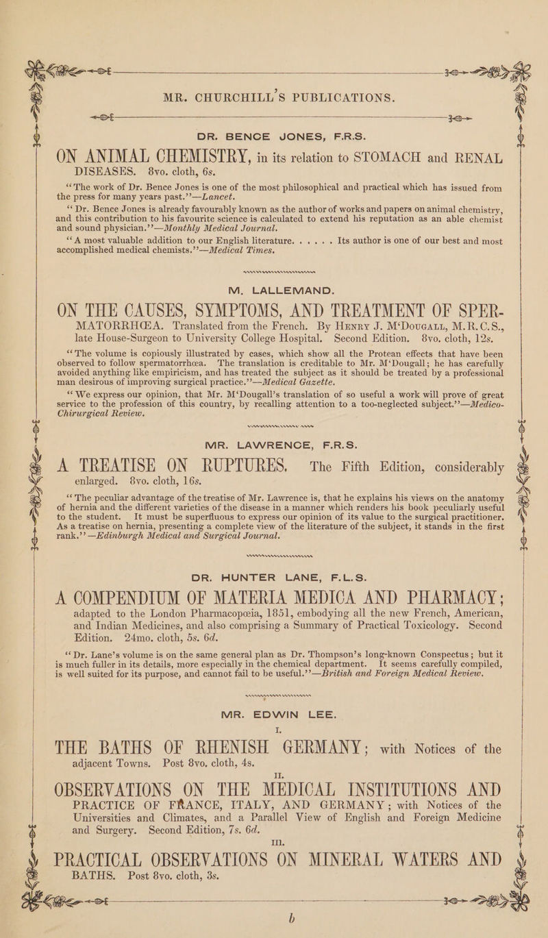 ale ie 12+ 89 ) : MR. CHURCHILL'S PUBLICATIONS. : <=St 3S b DR. BENCE JONES, F.R.S. ) ON ANIMAL CHEMISTRY, in its relation to STOMACH and RENAL DISEASES. 8vo. cloth, 6s. “The work of Dr. Bence Jones is one of the most philosophical and practical which has issued from the press for many years past.’’—Lancet. ** Dr. Bence Jones is already favourably known as the author of works and papers on animal chemistry, and this contribution to his favourite science is calculated to extend his reputation as an able chemist and sound physician.’’—Monthly Medical Journal. ‘**A most valuable addition to our English literature. .... . Its author is one of our best and most accomplished medical chemists.’’—Medical Times. RADA IAs M, LALLEMAND. ON THE CAUSES, SYMPTOMS, AND TREATMENT OF SPER- MATORRHGA. Translated from the French. By Hznry J. M‘Doveatt, M.R.C.S., late House-Surgeon to University College Hospital. Second Edition. 8vo. cloth, 12s. **The volume is copiously illustrated by cases, which show all the Protean effects that have been observed to follow spermatorrhea. The translation is creditable to Mr. M‘Dougall; he has carefully avoided anything like empiricism, and has treated the subject as it should be treated by a professional man desirous of improving surgical practice.”’—Medical Gazette. “* We express our opinion, that Mr. M‘Dougall’s translation of so useful a work will prove of great service to the profession of this country, by recalling attention to a too-neglected subject.’’—Medico- Chirurgical Review. MR. LAWRENCE, F.R.S. A TREATISE ON RUPTURES, The Fifth Edition, considerably enlarged. 8vo. cloth, 16s. “The peculiar advantage of the treatise of Mr. Lawrence is, that he explains his views on the anatomy of hernia and the different varieties of the disease in a manner which renders his book peculiarly useful to the student. It must be superfluous to express our opinion of its value to the surgical practitioner. As a treatise on hernia, presenting a complete view of the literature of the subject, it stands in the first rank.’’ —Edinburgh Medical and Surgical Journal. 3S > DEK GS <8 DR. HUNTER LANE, F.L.S. A COMPENDIUM OF MATERIA MEDICA AND PHARMACY; adapted to the London Pharmacopeeia, 1851, embodying all the new French, American, and Indian Medicines, and also comprising a Summary of Practical Toxicology. Second Edition. 24mo. cloth, 5s. 6d. ‘¢Dr. Lane’s volume is on the same general plan as Dr. Thompson’s long-known Conspectus; but it is much fuller in its details, more especially in the chemical department. It seems carefully compiled, is well suited for its purpose, and cannot fail to be useful.’’—British and Foreign Medical Review. RADAR nnn , MR. EDWIN LEE. THE BATHS OF RHENISH GERMANY: with Notices of the adjacent Towns. Post 8vo, cloth, 4s. II. OBSERVATIONS ON THE MEDICAL INSTITUTIONS AND PRACTICE OF FRANCE, ITALY, AND GERMANY; with Notices of the Universities and Climates, and a Parallel View of English and Foreign Medicine and Surgery. Second Hdition, 7s. 6d. Ii. t PRACTICAL OBSERVATIONS ON MINERAL WATERS AND } ag a BATHS. Post 8vo. cloth, 3s.