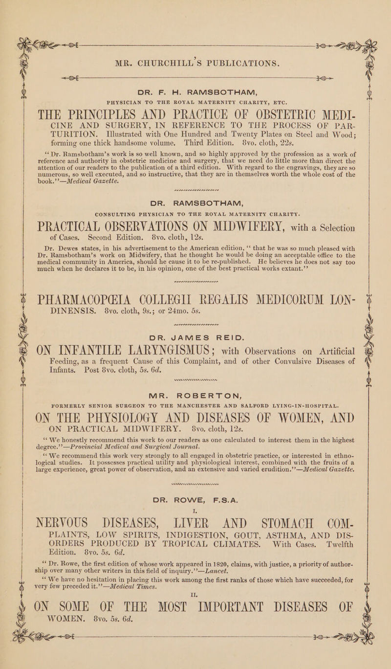 DR. F. H. RAMSBOTHAM, PHYSICIAN TO THE ROYAL MATERNITY CHARITY, ETC. THE PRINCIPLES AND PRACTICE OF OBSTETRIC MEDI- CINE AND SURGERY, IN REFERENCE TO THE PROCESS OF PAR- TURITION. Illustrated with One Hundred and Twenty Plates on Steel and Wood; forming one thick handsome volume. Third Edition. 8vo. cloth, 22s. ‘‘ Dr. Ramsbotham’s work is so well known, and so highly approved by the profession as a work of reference and authority in obstetric medicine and surgery, that we need do little more than direct the attention of our readers to the publication of a third edition. With regard to the engravings, they are so numerous, so well executed, and so instructive, that they are in themselves worth the whole cost of the book.’’—Medical Gazette. LOLS RODE I OIE DR. RAMSBOTHAM, CONSULTING PHYSICIAN TO THE ROYAL MATERNITY CHARITY. PRACTICAL OBSERVATIONS ON MIDWIFERY, with a Selection of Cases. Second Edition. 8vo. cloth, 12s. Dr. Dewes states, in his advertisement to the American edition, ‘‘ that he was so much pleased with Dr. Ramsbotham’s work on Midwifery, that he thought he would be doing an acceptable office to the medical community in America, should he cause it to be re-published. He believes he does not say too much when he declares it to be, in his opinion, one of the best practical works extant.’’ PHARMACOPCIA COLLEGIT REGALIS MEDICORUM LON- ; DINENSIS. 8vo. cloth, 9s.; or 24mo. 5s. | | | | : DR. JAMES REID. ON INFANTILE LARYNGISMUS; with Observations on Artificial Feeding, as a frequent Cause of this Complaint, and of other Convulsive Diseases of Infants. Post 8vo. cloth, 5s. 6d. 3S > SHO K Pen ~s Wn Annes rrr MR. ROBERTON, FORMERLY SENIOR SURGEON TO THE MANCHESTER AND SALFORD LYING-IN-HOSPITAL. ON THE PHYSIOLOGY AND DISEASES OF WOMEN, AND ON PRACTICAL MIDWIFERY. 8vo. cloth, 12s. “¢ We honestly recommend this work to our readers as one calculated to interest them in the highest degree.’’—Provincial Medical and Surgical Journal. ‘We recommend this work very strongly to all engaged in obstetric practice, or interested in ethno- logical studies. It possesses practical utility and physiological interest, combined with the fruits of a large experience, great power of observation, and an extensive and varied erudition.’’—Medical Gazette. nse rmen rrr nrmmennw DR. ROWE, F.S.A. NERVOUS DISEASES, LIVER AND STOMACH COM- PLAINTS, LOW SPIRITS, INDIGESTION, GOUT, ASTHMA, AND DIS- ORDERS PRODUCED BY TROPICAL CLIMATES. With Cases. Twelfth Edition. 8vo. 5s. 6d. “* Dr. Rowe, the first edition of whose work appeared in 1820, claims, with justice, a priority of author- ship over many other writers in this field of inquiry.’’—Lancet, “We have no hesitation in placing this work among the first ranks of those which have succeeded, for very few preceded it.’’—Medical Times. II ON SOME OF THE MOST IMPORTANT DISEASES OF we WOMEN. 8vo. 5s. 6d. 3+ —S>