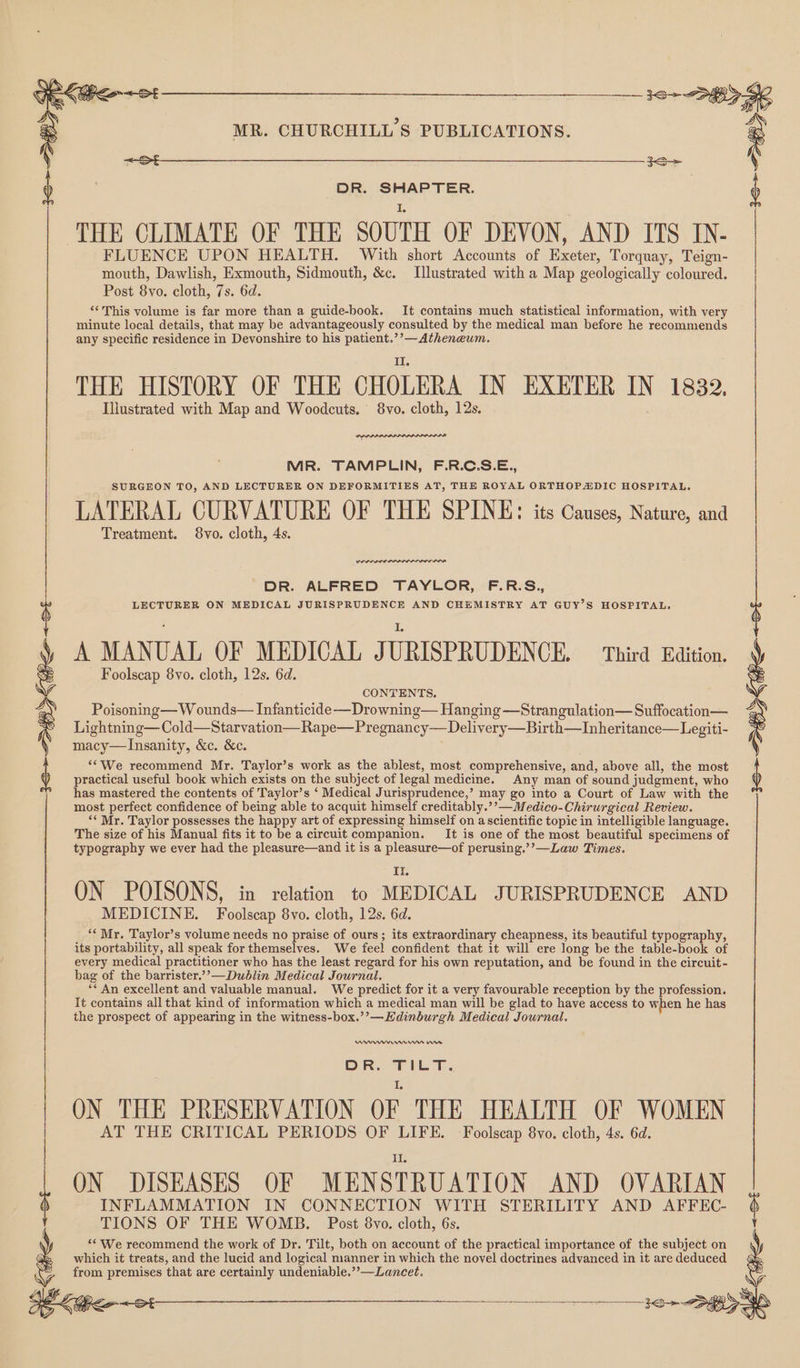 3 EW iv Cee eo a Sa ee : MR. CHURCHILL'S PUBLICATIONS. é b DR. SHAPTER. b I. THE CLIMATE OF THE SOUTH OF DEVON, AND ITS IN- FLUENCE UPON HEALTH. With short Accounts of Exeter, Torquay, Teign- mouth, Dawlish, Exmouth, Sidmouth, &c. Illustrated with a Map geologically coloured. Post 8vo. cloth, 7s. 6d. ‘‘This volume is far more than a guide-book. It contains much statistical information, with very minute local details, that may be advantageously consulted by the medical man before he recommends any specific residence in Devonshire to his patient.’’—Atheneum. THE HISTORY OF THE CHOLERA IN EXETER IN 1832, Illustrated with Map and Woodcuts. 8vo. cloth, 12s. MR. TAMPLIN, F.R.C.S.E., SURGEON TO, AND LECTURER ON DEFORMITIES AT, THE ROYAL ORTHOPADIC HOSPITAL. LATERAL CURVATURE OF THE SPINE: its Causes, Nature, and Treatment. 8vo. cloth, 4s. DR. ALFRED TAYLOR, F.R.S., LECTURER ON MEDICAL JURISPRUDENCE AND CHEMISTRY AT GUY’S HOSPITAL, L A MANUAL OF MEDICAL JURISPRUDENCE. = Third Edition. Foolscap 8vo. cloth, 12s. 6d. CONTENTS, Poisoning— W ounds— Infanticide —Drowning— Hanging —Strangulation— Suffocation— : Lightning— Cold—Starvation—Rape—Pregnancy— Delivery—Birth—Inheritance—Legiti- macy—Insanity, &c. &c. ‘‘We recommend Mr. Taylor’s work as the ablest, most comprehensive, and, above all, the most practical useful book which exists on the subject of legal medicine. Any man of sound judgment, who has mastered the contents of Taylor’s ‘ Medical Jurisprudence,’ may go into a Court of Law with the most perfect confidence of being able to acquit himself creditably.’’—Medico-Chirurgical Review. ‘* Mr. Taylor possesses the happy art of expressing himself on ascientific topic in intelligible language. The size of his Manual fits it to be a circuit companion. _It is one of the most beautiful specimens of typography we ever had the pleasure—and it is a pleasure—of perusing.’’—Law Times. I ON POISONS, in relation to MEDICAL JURISPRUDENCE AND MEDICINE. Foolscap 8vo. cloth, 12s. 6d. ‘Mr. Taylor’s volume needs no praise of ours; its extraordinary cheapness, its beautiful typography, its portability, all speak for themselves. We feel confident that it will ere long be the table-book of every medical practitioner who has the least regard for his own reputation, and be found in the circuit- bag of the barrister.’”’—Dublin Medical Journal. ** An excellent and valuable manual. We predict for it a very favourable reception by the profession. It contains all that kind of information which a medical man will be glad to have access to when he has the prospect of appearing in the witness-box.’’—Edinburgh Medical Journal. 10 BL ~ 04 Urn mn 0 OR. Tht. ON THE PRESERVATION OF THE HEALTH OF WOMEN AT THE CRITICAL PERIODS OF LIFE. -Foolscap 8vo. cloth, 4s. 6d. ON DISEASES OF MENSTRUATION AND OVARIAN INFLAMMATION IN CONNECTION WITH STERILITY AND AFFEC- TIONS OF THE WOMB. Post 8vo. cloth, 6s. ‘‘ We recommend the work of Dr. Tilt, both on account of the practical importance of the subject on which it treats, and the lucid and logical manner in which the novel doctrines advanced in it are deduced ~ from premises that are certainly undeniable.”’—Lancet.