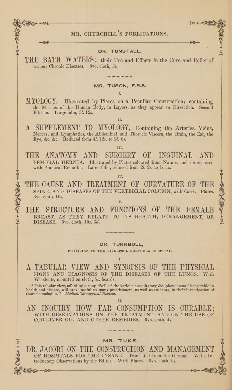 Coo DR. TUNSTALL. THE BATH WATERS > their Use and Effects in the Cure and Relief of various Chronic Diseases. 8vo. cloth, 5s. : MR. CHURCHILL'S PUBLICATIONS. MR. TUSON, F.R.S. I. MYOLOGY. Illustrated by Plates on a Peculiar Construction; containing the Muscles of the Human Body, in Layers, as they appear on Dissection. Second Edition. Large folio, 3/. 12s. Il A SUPPLEMENT 10 MYOLOGY, Containing the Arteries, Veins Nerves, and Lymphatics, the Abdominal and Thoracic Viscera, the Brain, the Ear, the Eye, &c. &c. Reduced from 4/. 12s. to 20. 6s. Ill THE ANATOMY AND SURGERY OF INGUINAL AND FEMORAL HERNIA. Illustrated by Plates coloured from Nature, and interspersed with Practical Remarks. Large folio, reduced from 2/. 2s. to 1/. ls. IV THE CAUSE AND TREATMENT OF CURVATURE OF THE SPINE, AND DISEASES OF THE VERTEBRAL COLUMN, with Cases. Plates. 8vo. cloth, 10s. THE STRUCTURE AND FUNCTIONS OF THE FEMALE BREAST, AS THEY RELATE TO ITS HEALTH, DERANGEMENT, OR DISEASE. 8vo. cloth, 10s. 6d. 36> Si Ke ~ot PK Gee ~ot MANInns Cann DR. TURNBULL, PHYSICIAN TO THE LIVERPOOL NORTHERN HOSPITAL. A TABULAR VIEW AND SYNOPSIS OF THE PHYSICAL SIGNS AND DIAGNOSIS OF THE DISEASES OF THE LUNGS. With Woodcuts, mounted on cloth, 5s. boards. ‘¢ This tabular view, affording a coup d’ceil of the various auscultatory &c. phenomena discoverable in health and disease, will prove useful to many practitioners, as well as students, in their investigation of thoracic maladies.’’—Medico-Chirurgical Review. AN INQUIRY HOW FAR CONSUMPTION IS CURABLE; WITH OBSERVATIONS ON THE TREATMENT AND ON THE USE OF COD-LIVER OIL AND OTHER REMEDIES. 8vo. cloth, 4s. we MR. TUKE. DR. JACOBI ON THE CONSTRUCTION AND MANAGEMENT i OF HOSPITALS FOR THE INSANE. Translated from the German. With In- S troductory Observations by the Editor. With Plates. 8vo. cloth, 9s. y ae ages <2 MO |