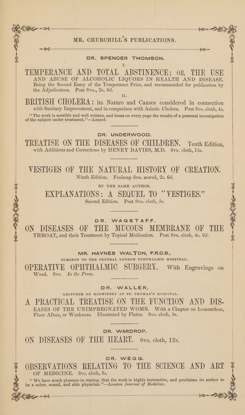 <S DR. SPENCER THOMSON. TEMPERANCE AND TOTAL ABSTINENCE; OR, THE USE AND ABUSE OF ALCOHOLIC LIQUORS IN HEALTH AND DISEASE. Being the Second Essay of the Temperance Prize, and recommended for publication by the Adjudicators. Post 8vo., 2s. 6d. II: BRITISH CHOLERA: its Nature and Causes considered in connection with Sanitary Improvement, and in comparison with Asiatic Cholera. Post 8vo. cloth, 4s. ‘‘ The work is sensible and well written, and bears on every page the results of a personal investigation of the subject under treatment.’’——Lancet. wnanene DR. UNDERWOOD. TREATISE ON THE DISEASES OF CHILDREN, Tenth Edition, with Additions and Corrections by HENRY DAVIES, M.D. 8vo. cloth, 15s. VESTIGES OF THE NATURAL HISTORY OF CREATION. Ninth Edition. Foolscap 8vo. sewed, 2s. 6d. BY THE SAME AUTHOR. EXPLANATIONS: A SEQUEL TO “VESTIGES.” Second Edition. Post 8vo. cloth, 5s. rrr nr DR. WAGSTAFF. ON DISEASES OF THE MUCOUS MEMBRANE OF THE THROAT, and their Treatment by Topical Medication. Post 8vo. cloth, 4s. 6d. POLLO LIPID LI OLD OF MR: HAYNES WALTON, F.R.C.S., SURGEON TO THE CENTRAL LONDON OPHTHALMIC HOSPITAL. OPERATIVE OPHTHALMIC SURGERY. With Engravings on Wood. 8vo. In the Press. DA DDnnnm rn DR. WALLER, LECTURER ON MIDWIFERY AT ST. THOMAS’S HOSPITAL. A PRACTICAL TREATISE ON THE FUNCTION AND DIS- EASES OF THE UNIMPREGNATED WOMB. With a Chapter on Leucorrhea, Fluor Albus, or Weakness. Illustrated by Plates. 8vo. cloth, 9s. ILIAD OPED LOA EOLA DR. WARDROP. ON DISEASES OF THE HEART. 8vo. cloth, 12s. DR. WEGG. OBSERVATIONS RELATING TO THE SCIENCE AND ART OF MEDICINE. 8vo. cloth, 8s. ‘‘ We have much pleasure in stating, that the work is highly instructive, and proclaims its author to be a sober, sound, and able physician.’’—London Journal of Medicine. 7H