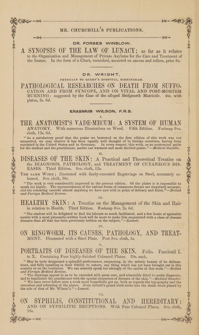 DR. FORBES WINSLOW. A SYNOPSIS OF THE LAW OF LUNACY; as far as it relates to the Organization and Management of Private Asylums for the Care and Treatment of the Insane. In the form of a Chart, varnished, mounted on canvas and rollers, price 6s. rnnrrne DR. WRIGHT, PHYSICIAN TO QUEEN’S HOSPITAL, BIRMINGHAM. PATHOLOGICAL RESEARCHES ON DEATH FROM SUFFO- CATION AND FROM SYNCOPE, AND ON VITAL AND POST-MORTEM BURNING: suggested by the Case of the alleged Bridgnorth Matricide. 4to. with plates, 3s. 6d. PARADA AE ERASMUS WILSON, F.R.S. THE ANATOMIST’S VADE-MECUM: A SYSTEM OF HUMAN ANATOMY. With numerous Illustrations on Wood. Fifth Edition. Foolscap 8vo. cloth, 12s. 6d. ** As a satisfactory proof that the praise we bestowed on the first edition of this work was not unmerited, we may observe it has been equally well thought of in foreign countries, having been reprinted in the United States and in Germany. In every respect, this work, as an anatomical guide for the student and the practitioner, merits our warmest and most decided praise.’’—Medical Gazette. DISEASES OF THE SKIN: ba and Theoretical Treatise on the DIAGNOSIS, PATHOLOGY, and TREATMENT OF CUTANEOUS DIS- EASES. Third Edition. 8vo. cloth, 12s. THe saME Work; illustrated with finely-executed Engravings on Steel, accurately co- loured. 8vo. cloth, 30s. ‘The work is very considerably improved in the present edition. Of the plates it is impossible to speak too highly. The representations of the various forms of cutaneous disease are singularly accurate, and the colouring exceeds almost anything we have met with in point of delicacy and finish.’’—British : and Foreign Medicul Review. : WUE HEALTHY SKIN: A Treatise on the Management of the Skin and Hair in relation to Health. Third Edition. Foolscap 8vo. 2s. 6d. ‘The student will be delighted to find his labours so much facilitated; and a few hours of agreeable society with a most pleasantly-written book will do more to make him acquainted with a class of obscure diseases than all that has been previously written on the subject.’’—Lancet. IV. ON RINGWORM, ITS CAUSES, PATHOLOGY, AND TREAT- MENT. Illustrated with a Steel Plate. Post 8vo. cloth, 5s. PORTRAITS OF DISEASES OF THE SKIN. Fotio. Fasciculi I to X. Containing Four highly-finished Coloured Plates. 20s. each. “May be truly designated a splendid performance, surpassing, in the artistic beauty of its delinea- tions, and fully equalling in their fidelity to nature, any thing which has yet been brought out in this country or on the continent. We can scarcely speak too strongly of the merits of this work.’’—British and Foreign Medical Review. ‘‘ The drawings appear to us to be executed with great care, and admirably fitted to assist diagnosis, and to familiarize the practitioner with the special characters of diseases of the skin.’’—Medical Gazette. ‘* We have never before seen a work more beautifully got up, both as regards the typography and the execution and colouring of the plates. Even Alibert’s grand work sinks into the shade when placed by the side of that of Mr. Wilson’s.’’—Lancet. Ji ON SYPHILIS, CONSTITUTIONAL AND HEREDITARY ; AND ON SYPHILITIC ERUPTIONS. With Four Coloured Plates. 8vo. cloth, 16s.