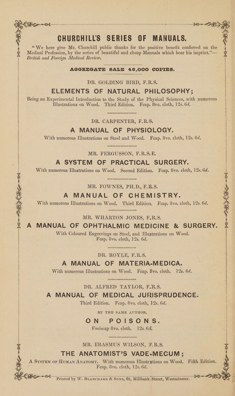 CHURGHILLS SERIES OF MANUALS. ; | | | | “We here give Mr. Churchill public thanks for the positive benefit conferred on the Medical Profession, by the series of beautiful and cheap Manuals which bear his imprint.”— British and Foreign Medical Review. AGGREGATE SALE 46,000 COPIES. DR. GOLDING BIRD, F.R.S. ELEMENTS OF NATURAL PHILOSOPHY; Being an Experimental Introduction to the Study of the Physical Sciences, with numerous - Illustrations on Wood. ‘Third Edition. Feap. 8vo. cloth, 12s. 6d. Drone nner sen nr er DR. CARPENTER, F.R.5. | A MANUAL OF PHYSIOLOGY. With numerous Illustrations on Steel and Wood. Fcap. 8vo. cloth, 12s. 6d. POPPI IP OL IDL OS IIIS MR. FERGUSSON, F.R.S. E. A SYSTEM OF PRACTICAL SURGERY. With numerous Illustrations on Wood. Second Edition. Fcap. 8vo. cloth, 12s. 6d. PEI LS DP LOSI SLI DELI OD MR. FOWNES, PH.D., F.R.S. A MANUAL OF CHEMISTRY. With numerous Illustrations on Wood. Third Edition. Fcap. 8vo. cloth, 12s. 6d. MR. WHARTON JONES, F.R.S. ) A MANUAL OF OPHTHALMIC MEDICINE & SURGERY. 6 With Coloured Engravings on Steel, and Illustrations on Wood. Fcap. 8vo. cloth, 12s. 6d. 36+ Bi Ke +0 DR. ROYLE, F.R.S. A MANUAL OF MATERIA-MEDICA. With numerous Illustrations on Wood. Feap. 8vo. cloth. 12s. 6d. DR. ALFRED TAYLOR, F.R.S. A MANUAL OF MEDICAL JURISPRUDENCE. Third Edition. Fcap. 8vo. cloth, 12s. 6d. BY THE SAME AUTHOR. ON POISONS. Foolscap 8vo. cloth. 12s. 6d. Amn mn rm rns MR. ERASMUS WILSON, JF.R.S. THE ANATOMIST’S VADE-MECUM ; . A System or Human ANATOMY. With numerous Illustrations on Wood. Fifth Edition. Feap. 8vo. cloth, 12s. 6d. Printed by W. Buancuarp & Sons, 62, Millbank: Street, Westminster,