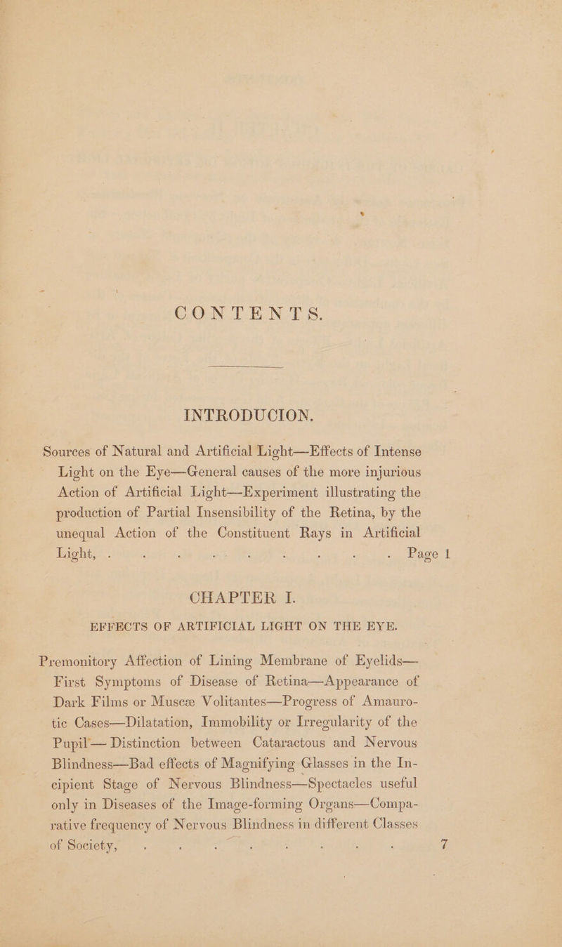 COUN. Tb NUTS, INTRODUCION. Sources of Natural and Artificial Light—Effects of Intense Light on the Eye—General causes of the more injurious Action of Artificial Light—Experiment illustrating the production of Partial Insensibility of the Retina, by the unequal Action of the Constituent Rays in Artificial hight, .. : : Bree : ; ; . Page 1 CHAPTER I. EFFECTS OF ARTIFICIAL LIGHT ON THE EYE. Premonitory Affection of Lining Membrane of Eyelids— First Symptoms of Disease of Retina—Appearance of Dark Films or Muscee Volitantes—Progress of Amauro- tic Cases—Dilatation, Immobility or Irregularity of the Pupil— Distinction between Cataractous and Nervous Blindness—Bad effects of Magnifying Glasses in the In- cipient Stage of Nervous Blindness—Spectacles useful only in Diseases of the Image-forming Organs—Compa- rative frequency of Nervous Blindness in different Classes of Society,