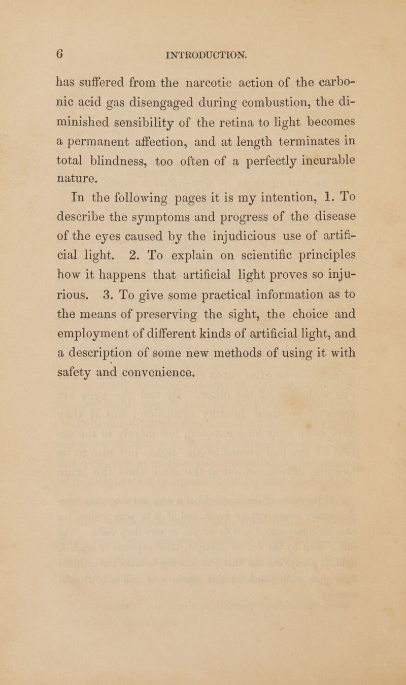 has suffered from the narcotic action of the carbo- nic acid gas disengaged during combustion, the di- minished sensibility of the retina to light becomes a permanent affection, and at length terminates in total blindness, too often of a perfectly incurable nature. In the following pages it is my intention, 1. To describe the symptoms and progress of the disease of the eyes caused by the injudicious use of artifi- cial light. 2. To explain on scientific principles how it happens that artificial light proves so inju- rious. 3. To give some practical information as to the means of preserving the sight, the choice and employment of different kinds of artificial light, and a description of some new methods of using it with safety and convenience.